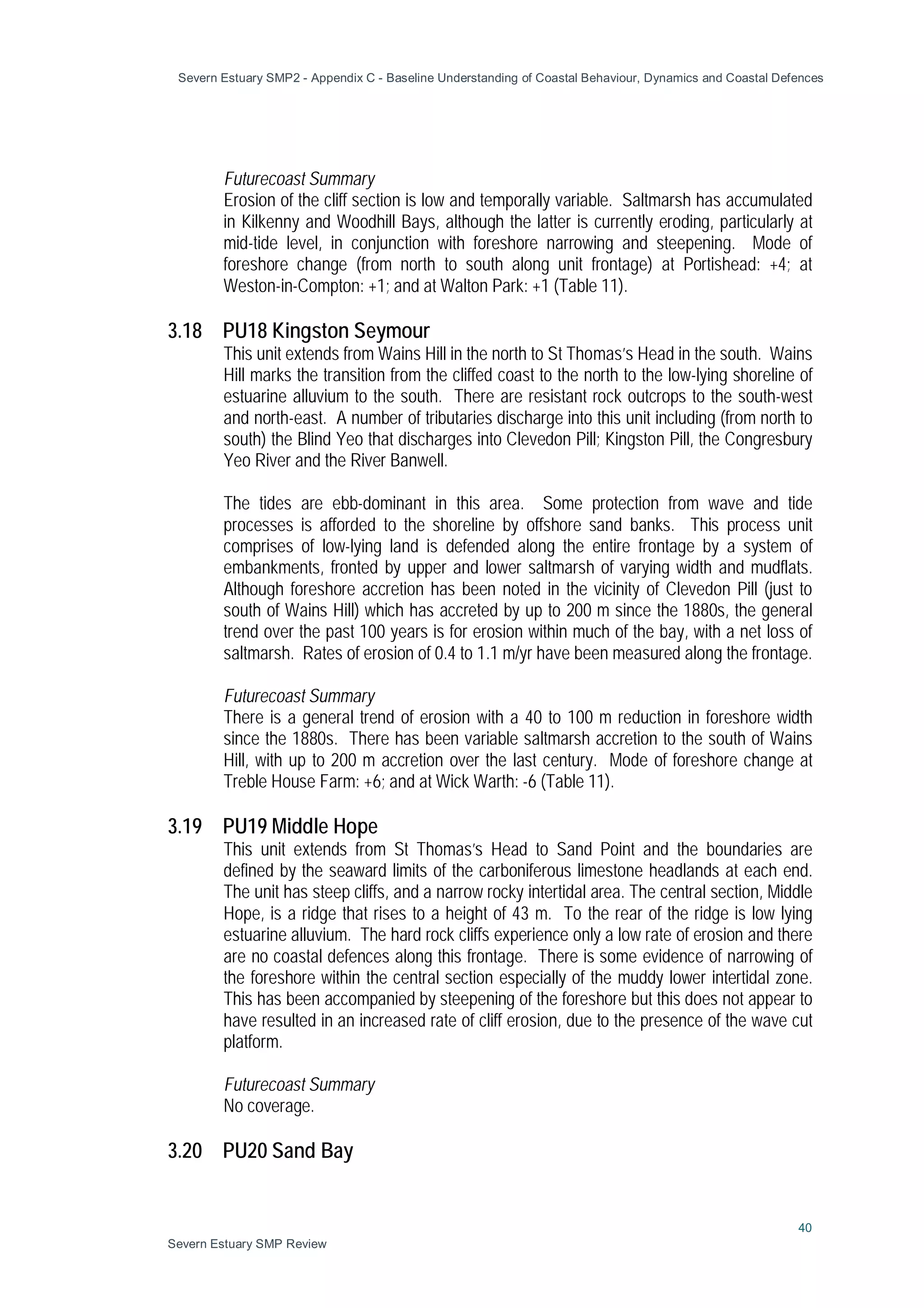 Severn Estuary SMP2 - Appendix C - Baseline Understanding of Coastal Behaviour, Dynamics and Coastal Defences
40
Severn Estuary SMP Review
Futurecoast Summary
Erosion of the cliff section is low and temporally variable. Saltmarsh has accumulated
in Kilkenny and Woodhill Bays, although the latter is currently eroding, particularly at
mid-tide level, in conjunction with foreshore narrowing and steepening. Mode of
foreshore change (from north to south along unit frontage) at Portishead: +4; at
Weston-in-Compton: +1; and at Walton Park: +1 (Table 11).
3.18 PU18 Kingston Seymour
This unit extends from Wains Hill in the north to St Thomas’s Head in the south. Wains
Hill marks the transition from the cliffed coast to the north to the low-lying shoreline of
estuarine alluvium to the south. There are resistant rock outcrops to the south-west
and north-east. A number of tributaries discharge into this unit including (from north to
south) the Blind Yeo that discharges into Clevedon Pill; Kingston Pill, the Congresbury
Yeo River and the River Banwell.
The tides are ebb-dominant in this area. Some protection from wave and tide
processes is afforded to the shoreline by offshore sand banks. This process unit
comprises of low-lying land is defended along the entire frontage by a system of
embankments, fronted by upper and lower saltmarsh of varying width and mudflats.
Although foreshore accretion has been noted in the vicinity of Clevedon Pill (just to
south of Wains Hill) which has accreted by up to 200 m since the 1880s, the general
trend over the past 100 years is for erosion within much of the bay, with a net loss of
saltmarsh. Rates of erosion of 0.4 to 1.1 m/yr have been measured along the frontage.
Futurecoast Summary
There is a general trend of erosion with a 40 to 100 m reduction in foreshore width
since the 1880s. There has been variable saltmarsh accretion to the south of Wains
Hill, with up to 200 m accretion over the last century. Mode of foreshore change at
Treble House Farm: +6; and at Wick Warth: -6 (Table 11).
3.19 PU19 Middle Hope
This unit extends from St Thomas’s Head to Sand Point and the boundaries are
defined by the seaward limits of the carboniferous limestone headlands at each end.
The unit has steep cliffs, and a narrow rocky intertidal area. The central section, Middle
Hope, is a ridge that rises to a height of 43 m. To the rear of the ridge is low lying
estuarine alluvium. The hard rock cliffs experience only a low rate of erosion and there
are no coastal defences along this frontage. There is some evidence of narrowing of
the foreshore within the central section especially of the muddy lower intertidal zone.
This has been accompanied by steepening of the foreshore but this does not appear to
have resulted in an increased rate of cliff erosion, due to the presence of the wave cut
platform.
Futurecoast Summary
No coverage.
3.20 PU20 Sand Bay
 