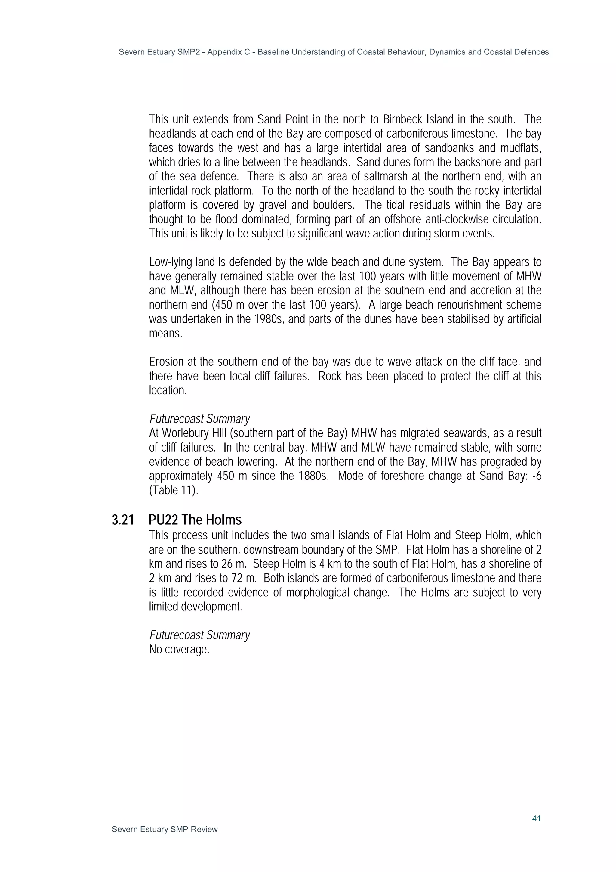 Severn Estuary SMP2 - Appendix C - Baseline Understanding of Coastal Behaviour, Dynamics and Coastal Defences
41
Severn Estuary SMP Review
This unit extends from Sand Point in the north to Birnbeck Island in the south. The
headlands at each end of the Bay are composed of carboniferous limestone. The bay
faces towards the west and has a large intertidal area of sandbanks and mudflats,
which dries to a line between the headlands. Sand dunes form the backshore and part
of the sea defence. There is also an area of saltmarsh at the northern end, with an
intertidal rock platform. To the north of the headland to the south the rocky intertidal
platform is covered by gravel and boulders. The tidal residuals within the Bay are
thought to be flood dominated, forming part of an offshore anti-clockwise circulation.
This unit is likely to be subject to significant wave action during storm events.
Low-lying land is defended by the wide beach and dune system. The Bay appears to
have generally remained stable over the last 100 years with little movement of MHW
and MLW, although there has been erosion at the southern end and accretion at the
northern end (450 m over the last 100 years). A large beach renourishment scheme
was undertaken in the 1980s, and parts of the dunes have been stabilised by artificial
means.
Erosion at the southern end of the bay was due to wave attack on the cliff face, and
there have been local cliff failures. Rock has been placed to protect the cliff at this
location.
Futurecoast Summary
At Worlebury Hill (southern part of the Bay) MHW has migrated seawards, as a result
of cliff failures. In the central bay, MHW and MLW have remained stable, with some
evidence of beach lowering. At the northern end of the Bay, MHW has prograded by
approximately 450 m since the 1880s. Mode of foreshore change at Sand Bay: -6
(Table 11).
3.21 PU22 The Holms
This process unit includes the two small islands of Flat Holm and Steep Holm, which
are on the southern, downstream boundary of the SMP. Flat Holm has a shoreline of 2
km and rises to 26 m. Steep Holm is 4 km to the south of Flat Holm, has a shoreline of
2 km and rises to 72 m. Both islands are formed of carboniferous limestone and there
is little recorded evidence of morphological change. The Holms are subject to very
limited development.
Futurecoast Summary
No coverage.
 