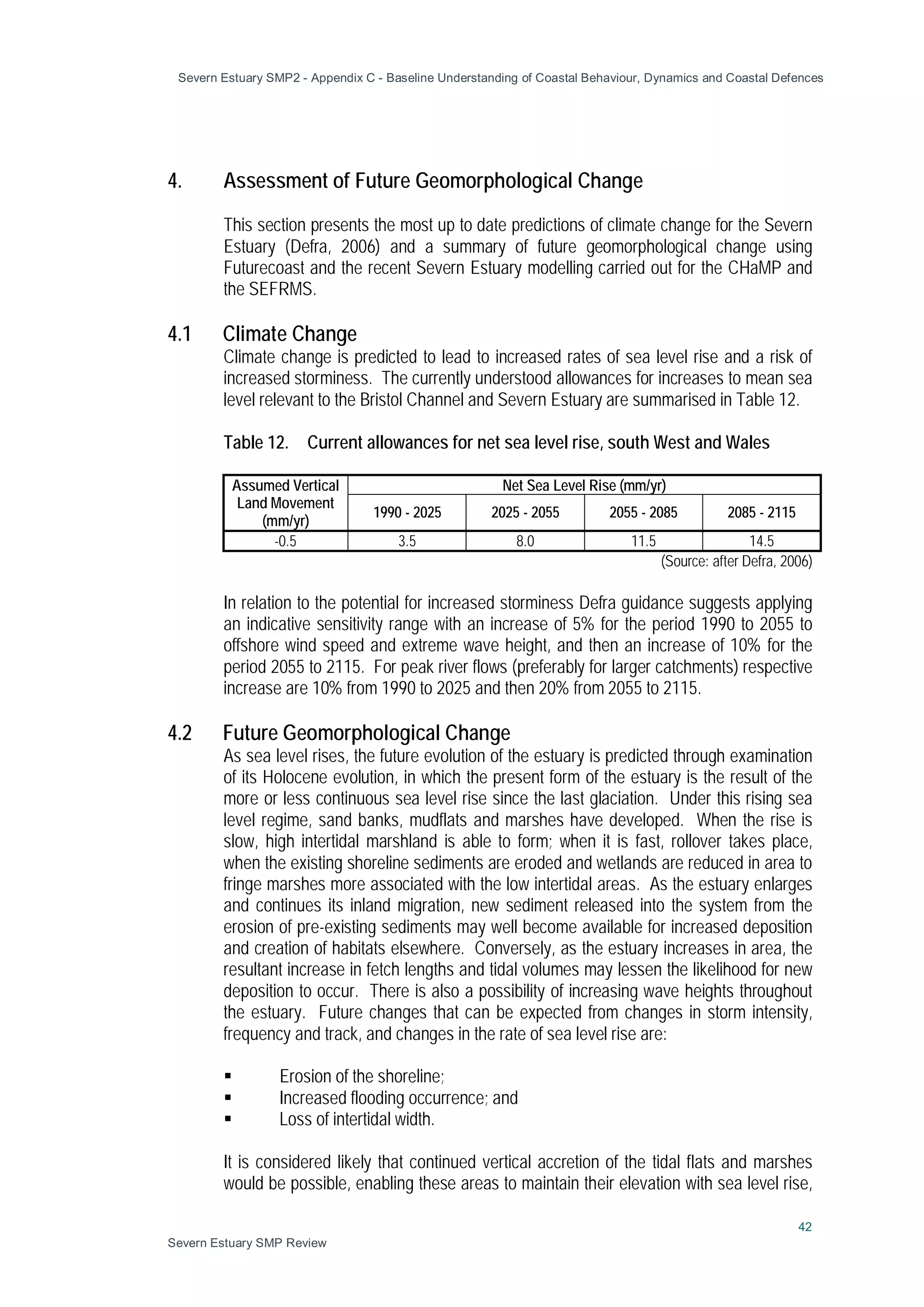 Severn Estuary SMP2 - Appendix C - Baseline Understanding of Coastal Behaviour, Dynamics and Coastal Defences
42
Severn Estuary SMP Review
4. Assessment of Future Geomorphological Change
This section presents the most up to date predictions of climate change for the Severn
Estuary (Defra, 2006) and a summary of future geomorphological change using
Futurecoast and the recent Severn Estuary modelling carried out for the CHaMP and
the SEFRMS.
4.1 Climate Change
Climate change is predicted to lead to increased rates of sea level rise and a risk of
increased storminess. The currently understood allowances for increases to mean sea
level relevant to the Bristol Channel and Severn Estuary are summarised in Table 12.
Table 12. Current allowances for net sea level rise, south West and Wales
Assumed Vertical
Land Movement
(mm/yr)
Net Sea Level Rise (mm/yr)
1990 - 2025 2025 - 2055 2055 - 2085 2085 - 2115
-0.5 3.5 8.0 11.5 14.5
(Source: after Defra, 2006)
In relation to the potential for increased storminess Defra guidance suggests applying
an indicative sensitivity range with an increase of 5% for the period 1990 to 2055 to
offshore wind speed and extreme wave height, and then an increase of 10% for the
period 2055 to 2115. For peak river flows (preferably for larger catchments) respective
increase are 10% from 1990 to 2025 and then 20% from 2055 to 2115.
4.2 Future Geomorphological Change
As sea level rises, the future evolution of the estuary is predicted through examination
of its Holocene evolution, in which the present form of the estuary is the result of the
more or less continuous sea level rise since the last glaciation. Under this rising sea
level regime, sand banks, mudflats and marshes have developed. When the rise is
slow, high intertidal marshland is able to form; when it is fast, rollover takes place,
when the existing shoreline sediments are eroded and wetlands are reduced in area to
fringe marshes more associated with the low intertidal areas. As the estuary enlarges
and continues its inland migration, new sediment released into the system from the
erosion of pre-existing sediments may well become available for increased deposition
and creation of habitats elsewhere. Conversely, as the estuary increases in area, the
resultant increase in fetch lengths and tidal volumes may lessen the likelihood for new
deposition to occur. There is also a possibility of increasing wave heights throughout
the estuary. Future changes that can be expected from changes in storm intensity,
frequency and track, and changes in the rate of sea level rise are:
 Erosion of the shoreline;
 Increased flooding occurrence; and
 Loss of intertidal width.
It is considered likely that continued vertical accretion of the tidal flats and marshes
would be possible, enabling these areas to maintain their elevation with sea level rise,
 