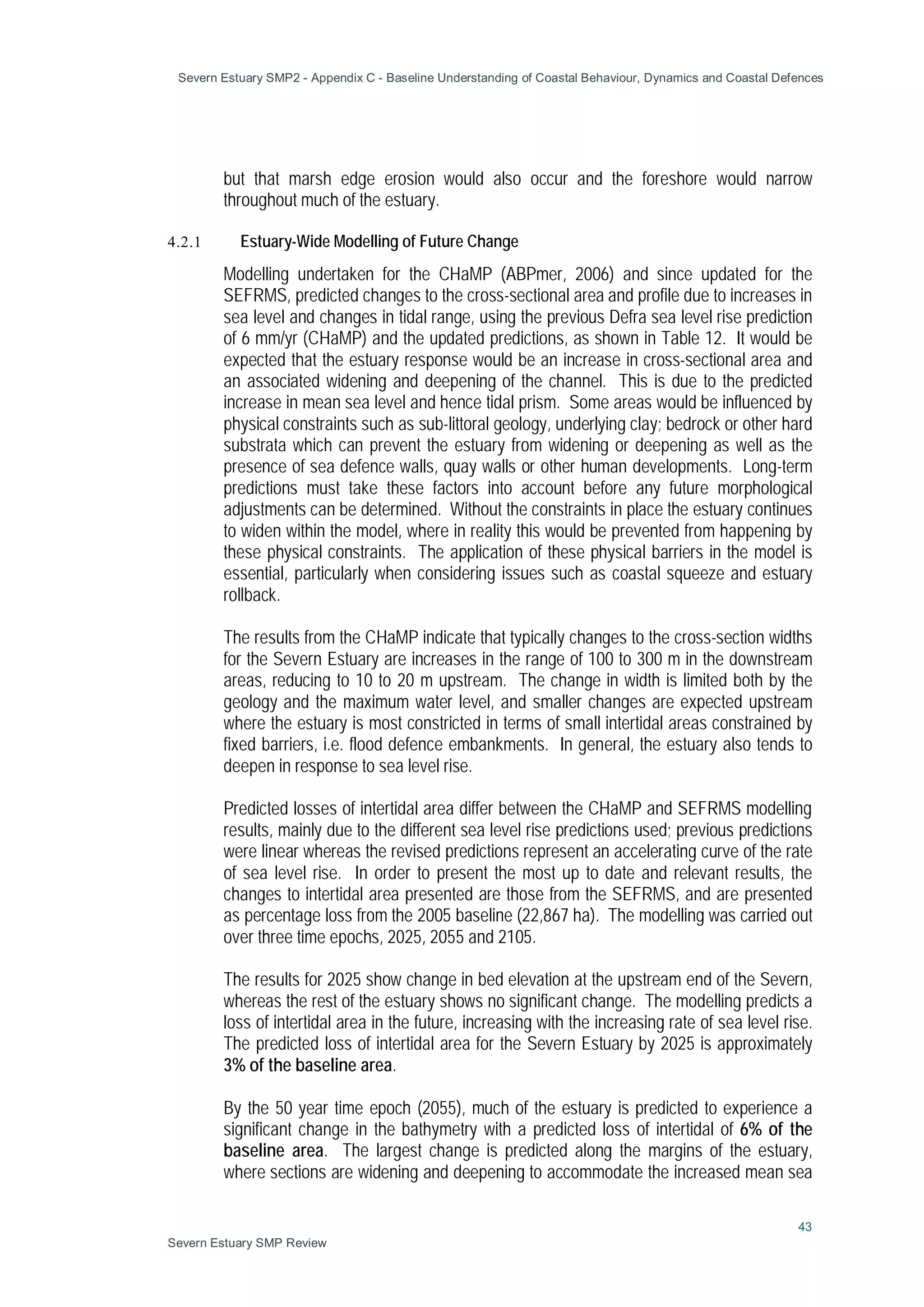 Severn Estuary SMP2 - Appendix C - Baseline Understanding of Coastal Behaviour, Dynamics and Coastal Defences
43
Severn Estuary SMP Review
but that marsh edge erosion would also occur and the foreshore would narrow
throughout much of the estuary.
4.2.1 Estuary-Wide Modelling of Future Change
Modelling undertaken for the CHaMP (ABPmer, 2006) and since updated for the
SEFRMS, predicted changes to the cross-sectional area and profile due to increases in
sea level and changes in tidal range, using the previous Defra sea level rise prediction
of 6 mm/yr (CHaMP) and the updated predictions, as shown in Table 12. It would be
expected that the estuary response would be an increase in cross-sectional area and
an associated widening and deepening of the channel. This is due to the predicted
increase in mean sea level and hence tidal prism. Some areas would be influenced by
physical constraints such as sub-littoral geology, underlying clay; bedrock or other hard
substrata which can prevent the estuary from widening or deepening as well as the
presence of sea defence walls, quay walls or other human developments. Long-term
predictions must take these factors into account before any future morphological
adjustments can be determined. Without the constraints in place the estuary continues
to widen within the model, where in reality this would be prevented from happening by
these physical constraints. The application of these physical barriers in the model is
essential, particularly when considering issues such as coastal squeeze and estuary
rollback.
The results from the CHaMP indicate that typically changes to the cross-section widths
for the Severn Estuary are increases in the range of 100 to 300 m in the downstream
areas, reducing to 10 to 20 m upstream. The change in width is limited both by the
geology and the maximum water level, and smaller changes are expected upstream
where the estuary is most constricted in terms of small intertidal areas constrained by
fixed barriers, i.e. flood defence embankments. In general, the estuary also tends to
deepen in response to sea level rise.
Predicted losses of intertidal area differ between the CHaMP and SEFRMS modelling
results, mainly due to the different sea level rise predictions used; previous predictions
were linear whereas the revised predictions represent an accelerating curve of the rate
of sea level rise. In order to present the most up to date and relevant results, the
changes to intertidal area presented are those from the SEFRMS, and are presented
as percentage loss from the 2005 baseline (22,867 ha). The modelling was carried out
over three time epochs, 2025, 2055 and 2105.
The results for 2025 show change in bed elevation at the upstream end of the Severn,
whereas the rest of the estuary shows no significant change. The modelling predicts a
loss of intertidal area in the future, increasing with the increasing rate of sea level rise.
The predicted loss of intertidal area for the Severn Estuary by 2025 is approximately
3% of the baseline area.
By the 50 year time epoch (2055), much of the estuary is predicted to experience a
significant change in the bathymetry with a predicted loss of intertidal of 6% of the
baseline area. The largest change is predicted along the margins of the estuary,
where sections are widening and deepening to accommodate the increased mean sea
 