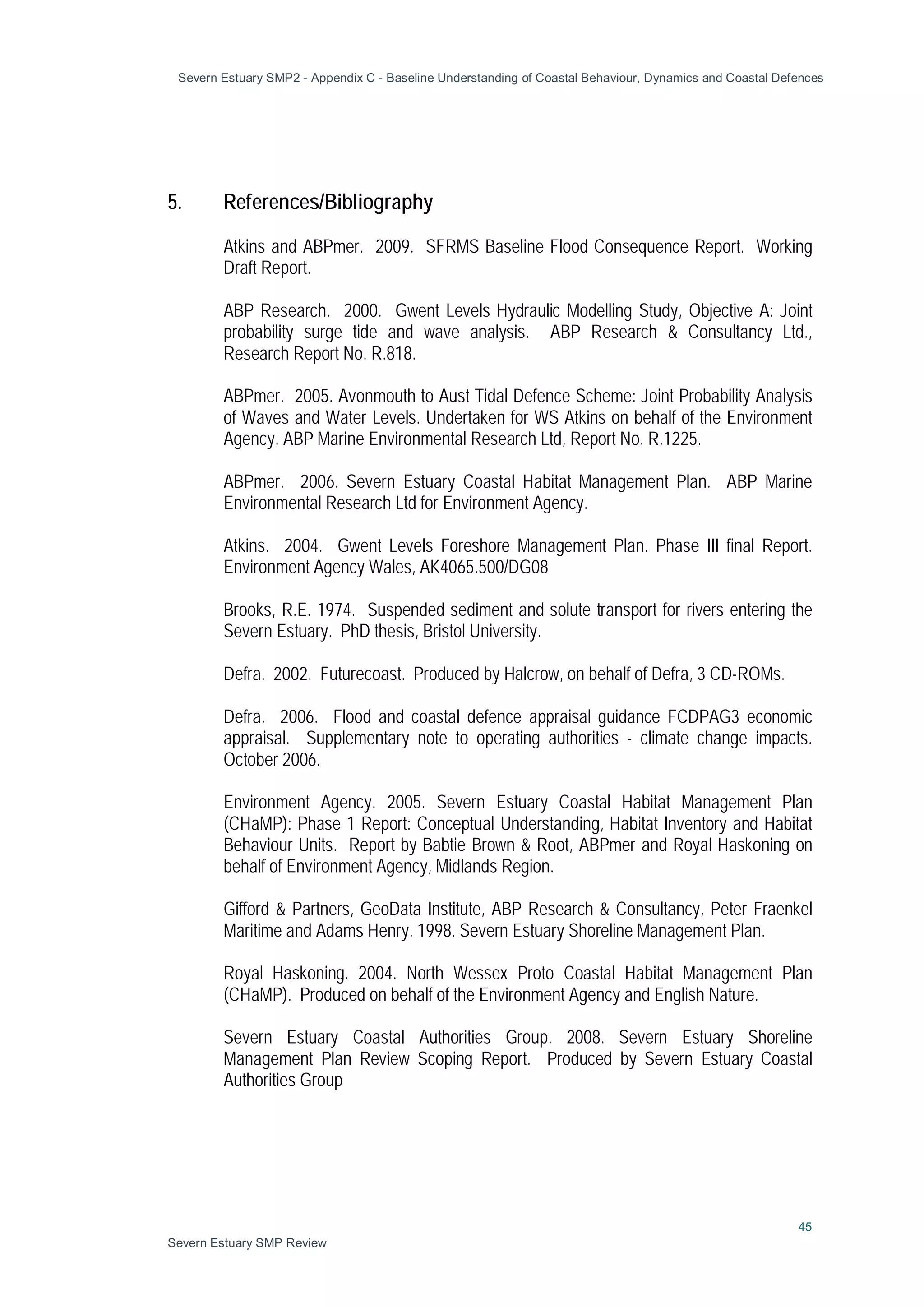 Severn Estuary SMP2 - Appendix C - Baseline Understanding of Coastal Behaviour, Dynamics and Coastal Defences
45
Severn Estuary SMP Review
5. References/Bibliography
Atkins and ABPmer. 2009. SFRMS Baseline Flood Consequence Report. Working
Draft Report.
ABP Research. 2000. Gwent Levels Hydraulic Modelling Study, Objective A: Joint
probability surge tide and wave analysis. ABP Research & Consultancy Ltd.,
Research Report No. R.818.
ABPmer. 2005. Avonmouth to Aust Tidal Defence Scheme: Joint Probability Analysis
of Waves and Water Levels. Undertaken for WS Atkins on behalf of the Environment
Agency. ABP Marine Environmental Research Ltd, Report No. R.1225.
ABPmer. 2006. Severn Estuary Coastal Habitat Management Plan. ABP Marine
Environmental Research Ltd for Environment Agency.
Atkins. 2004. Gwent Levels Foreshore Management Plan. Phase III final Report.
Environment Agency Wales, AK4065.500/DG08
Brooks, R.E. 1974. Suspended sediment and solute transport for rivers entering the
Severn Estuary. PhD thesis, Bristol University.
Defra. 2002. Futurecoast. Produced by Halcrow, on behalf of Defra, 3 CD-ROMs.
Defra. 2006. Flood and coastal defence appraisal guidance FCDPAG3 economic
appraisal. Supplementary note to operating authorities - climate change impacts.
October 2006.
Environment Agency. 2005. Severn Estuary Coastal Habitat Management Plan
(CHaMP): Phase 1 Report: Conceptual Understanding, Habitat Inventory and Habitat
Behaviour Units. Report by Babtie Brown & Root, ABPmer and Royal Haskoning on
behalf of Environment Agency, Midlands Region.
Gifford & Partners, GeoData Institute, ABP Research & Consultancy, Peter Fraenkel
Maritime and Adams Henry. 1998. Severn Estuary Shoreline Management Plan.
Royal Haskoning. 2004. North Wessex Proto Coastal Habitat Management Plan
(CHaMP). Produced on behalf of the Environment Agency and English Nature.
Severn Estuary Coastal Authorities Group. 2008. Severn Estuary Shoreline
Management Plan Review Scoping Report. Produced by Severn Estuary Coastal
Authorities Group
 