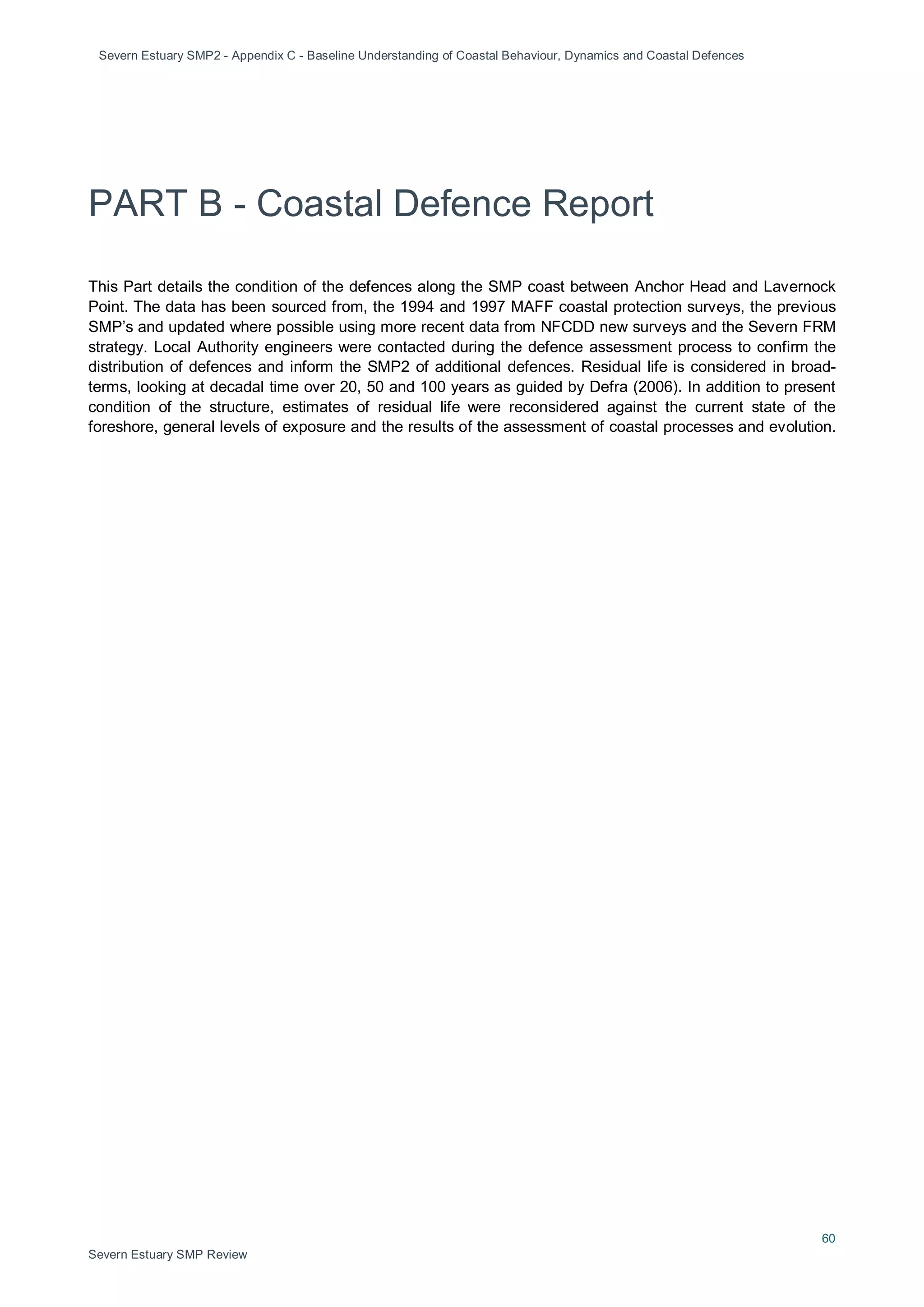 Severn Estuary SMP2 - Appendix C - Baseline Understanding of Coastal Behaviour, Dynamics and Coastal Defences
60
Severn Estuary SMP Review
PART B - Coastal Defence Report
This Part details the condition of the defences along the SMP coast between Anchor Head and Lavernock
Point. The data has been sourced from, the 1994 and 1997 MAFF coastal protection surveys, the previous
SMP’s and updated where possible using more recent data from NFCDD new surveys and the Severn FRM
strategy. Local Authority engineers were contacted during the defence assessment process to confirm the
distribution of defences and inform the SMP2 of additional defences. Residual life is considered in broad-
terms, looking at decadal time over 20, 50 and 100 years as guided by Defra (2006). In addition to present
condition of the structure, estimates of residual life were reconsidered against the current state of the
foreshore, general levels of exposure and the results of the assessment of coastal processes and evolution.
 