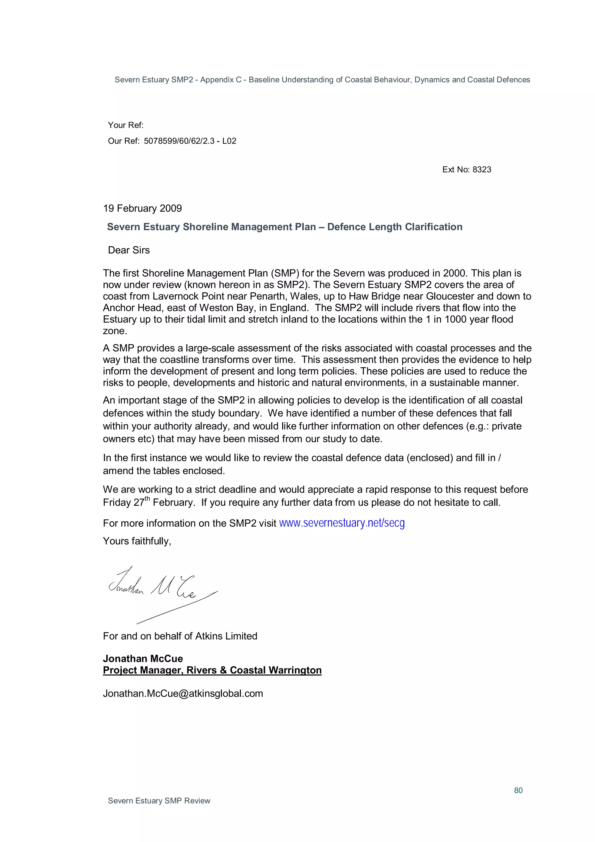 Severn Estuary SMP2 - Appendix C - Baseline Understanding of Coastal Behaviour, Dynamics and Coastal Defences
80
Severn Estuary SMP Review
Your Ref:
Our Ref: 5078599/60/62/2.3 - L02
Ext No: 8323
19 February 2009
Severn Estuary Shoreline Management Plan – Defence Length Clarification
Dear Sirs
The first Shoreline Management Plan (SMP) for the Severn was produced in 2000. This plan is
now under review (known hereon in as SMP2). The Severn Estuary SMP2 covers the area of
coast from Lavernock Point near Penarth, Wales, up to Haw Bridge near Gloucester and down to
Anchor Head, east of Weston Bay, in England. The SMP2 will include rivers that flow into the
Estuary up to their tidal limit and stretch inland to the locations within the 1 in 1000 year flood
zone.
A SMP provides a large-scale assessment of the risks associated with coastal processes and the
way that the coastline transforms over time. This assessment then provides the evidence to help
inform the development of present and long term policies. These policies are used to reduce the
risks to people, developments and historic and natural environments, in a sustainable manner.
An important stage of the SMP2 in allowing policies to develop is the identification of all coastal
defences within the study boundary. We have identified a number of these defences that fall
within your authority already, and would like further information on other defences (e.g.: private
owners etc) that may have been missed from our study to date.
In the first instance we would like to review the coastal defence data (enclosed) and fill in /
amend the tables enclosed.
We are working to a strict deadline and would appreciate a rapid response to this request before
Friday 27
th
February. If you require any further data from us please do not hesitate to call.
For more information on the SMP2 visit www.severnestuary.net/secg
Yours faithfully,
For and on behalf of Atkins Limited
Jonathan McCue
Project Manager, Rivers & Coastal Warrington
Jonathan.McCue@atkinsglobal.com
 