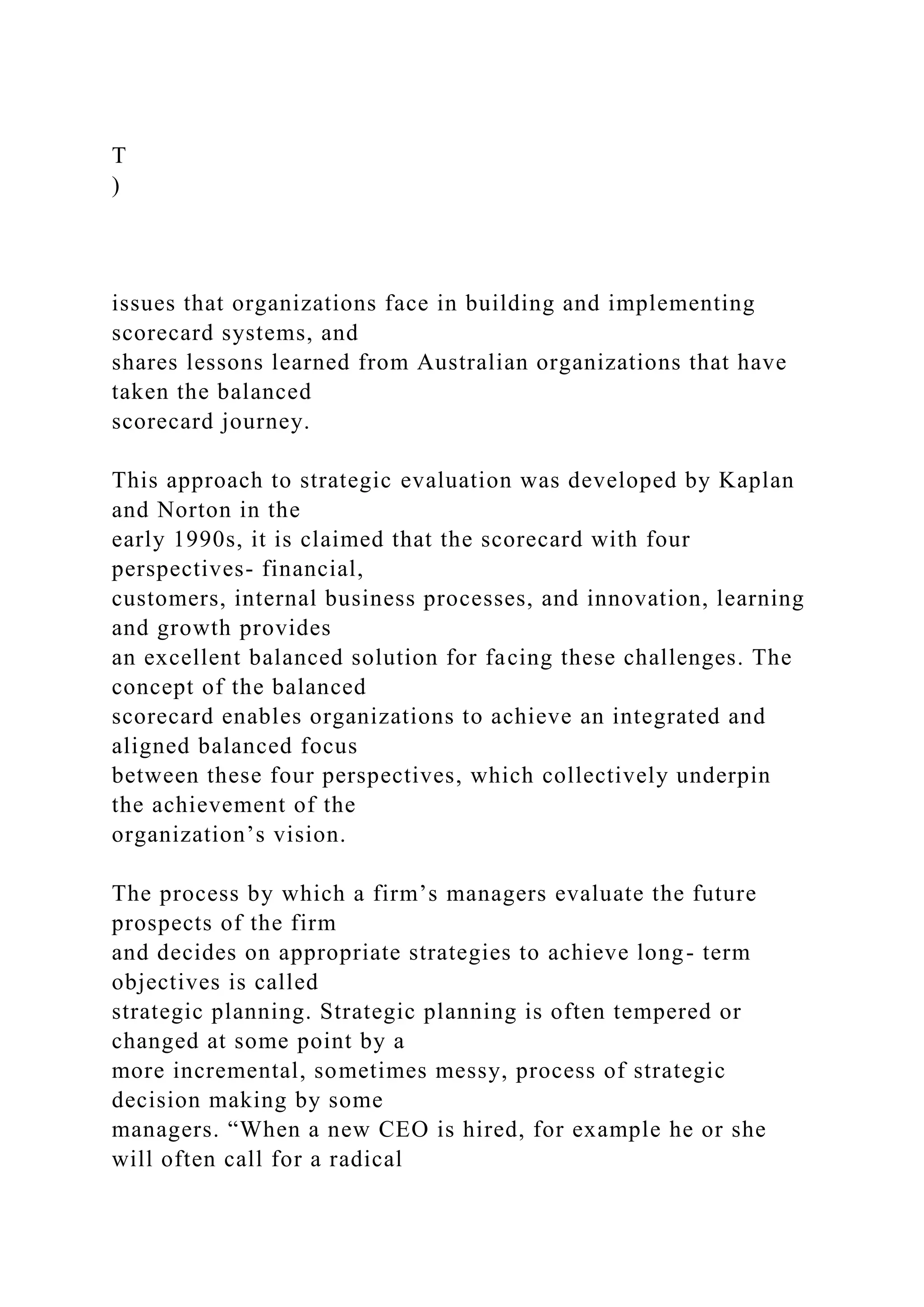 T
)
issues that organizations face in building and implementing
scorecard systems, and
shares lessons learned from Australian organizations that have
taken the balanced
scorecard journey.
This approach to strategic evaluation was developed by Kaplan
and Norton in the
early 1990s, it is claimed that the scorecard with four
perspectives- financial,
customers, internal business processes, and innovation, learning
and growth provides
an excellent balanced solution for facing these challenges. The
concept of the balanced
scorecard enables organizations to achieve an integrated and
aligned balanced focus
between these four perspectives, which collectively underpin
the achievement of the
organization’s vision.
The process by which a firm’s managers evaluate the future
prospects of the firm
and decides on appropriate strategies to achieve long- term
objectives is called
strategic planning. Strategic planning is often tempered or
changed at some point by a
more incremental, sometimes messy, process of strategic
decision making by some
managers. “When a new CEO is hired, for example he or she
will often call for a radical
 