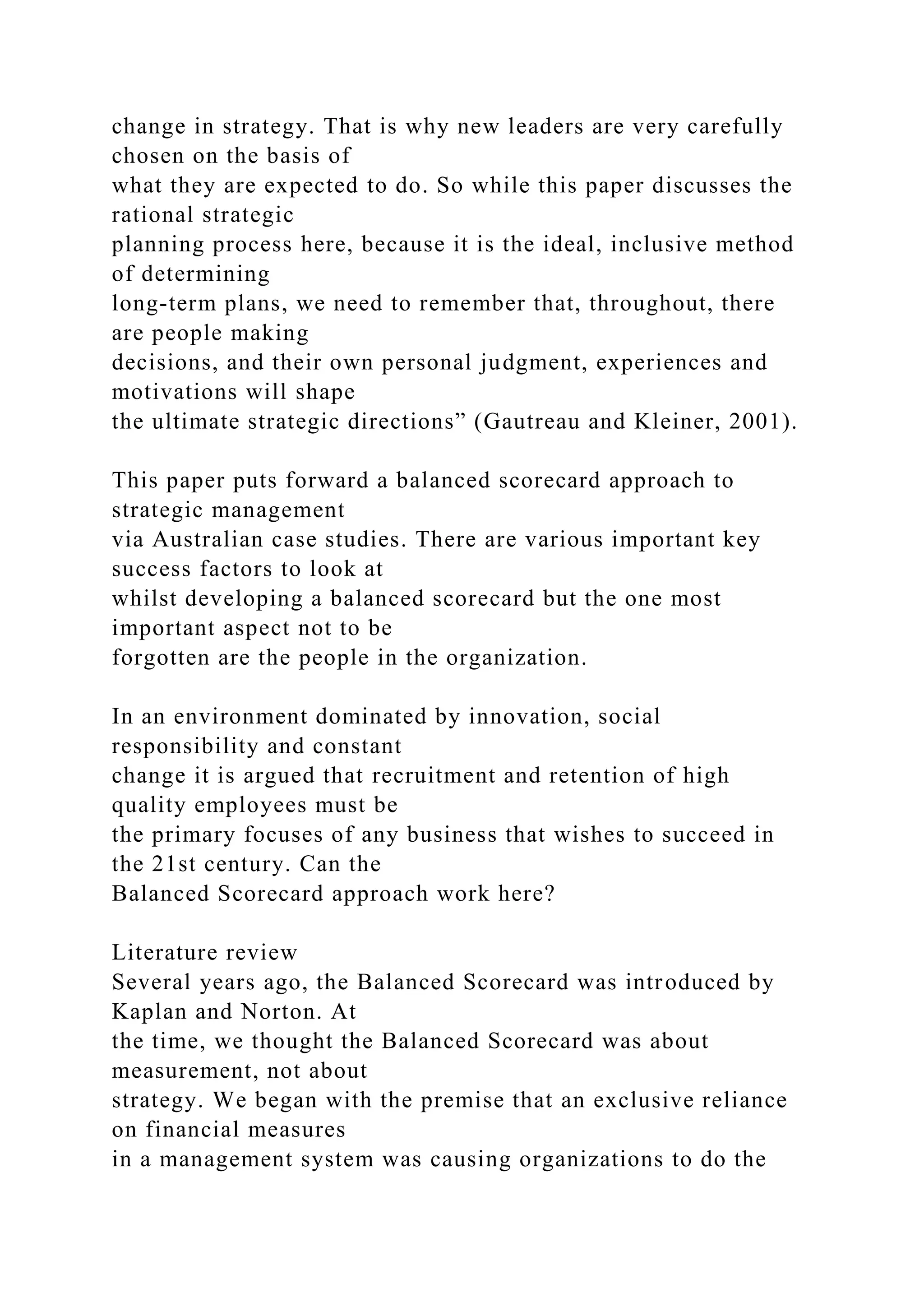 change in strategy. That is why new leaders are very carefully
chosen on the basis of
what they are expected to do. So while this paper discusses the
rational strategic
planning process here, because it is the ideal, inclusive method
of determining
long-term plans, we need to remember that, throughout, there
are people making
decisions, and their own personal judgment, experiences and
motivations will shape
the ultimate strategic directions” (Gautreau and Kleiner, 2001).
This paper puts forward a balanced scorecard approach to
strategic management
via Australian case studies. There are various important key
success factors to look at
whilst developing a balanced scorecard but the one most
important aspect not to be
forgotten are the people in the organization.
In an environment dominated by innovation, social
responsibility and constant
change it is argued that recruitment and retention of high
quality employees must be
the primary focuses of any business that wishes to succeed in
the 21st century. Can the
Balanced Scorecard approach work here?
Literature review
Several years ago, the Balanced Scorecard was introduced by
Kaplan and Norton. At
the time, we thought the Balanced Scorecard was about
measurement, not about
strategy. We began with the premise that an exclusive reliance
on financial measures
in a management system was causing organizations to do the
 