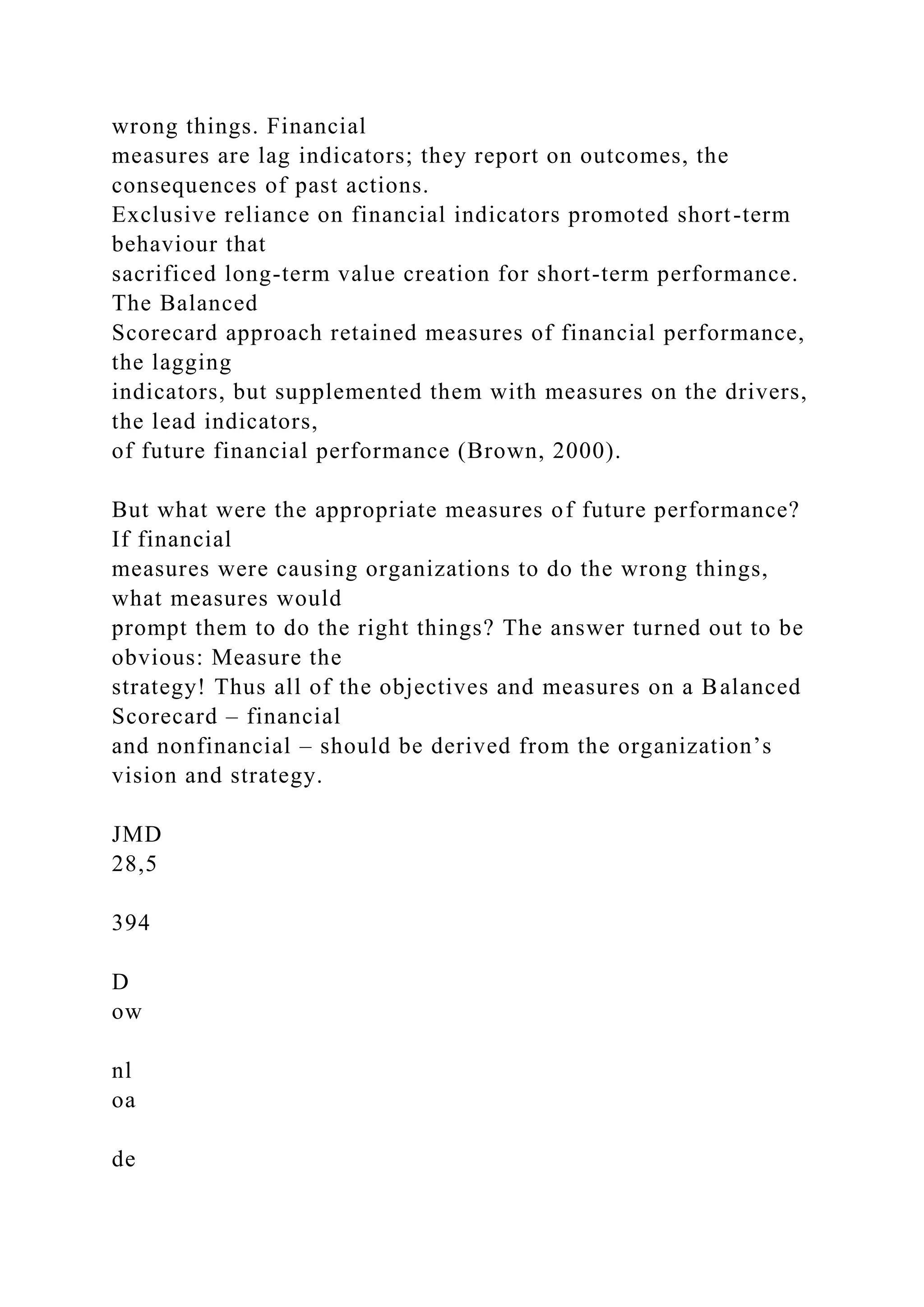 wrong things. Financial
measures are lag indicators; they report on outcomes, the
consequences of past actions.
Exclusive reliance on financial indicators promoted short-term
behaviour that
sacrificed long-term value creation for short-term performance.
The Balanced
Scorecard approach retained measures of financial performance,
the lagging
indicators, but supplemented them with measures on the drivers,
the lead indicators,
of future financial performance (Brown, 2000).
But what were the appropriate measures of future performance?
If financial
measures were causing organizations to do the wrong things,
what measures would
prompt them to do the right things? The answer turned out to be
obvious: Measure the
strategy! Thus all of the objectives and measures on a Balanced
Scorecard – financial
and nonfinancial – should be derived from the organization’s
vision and strategy.
JMD
28,5
394
D
ow
nl
oa
de
 