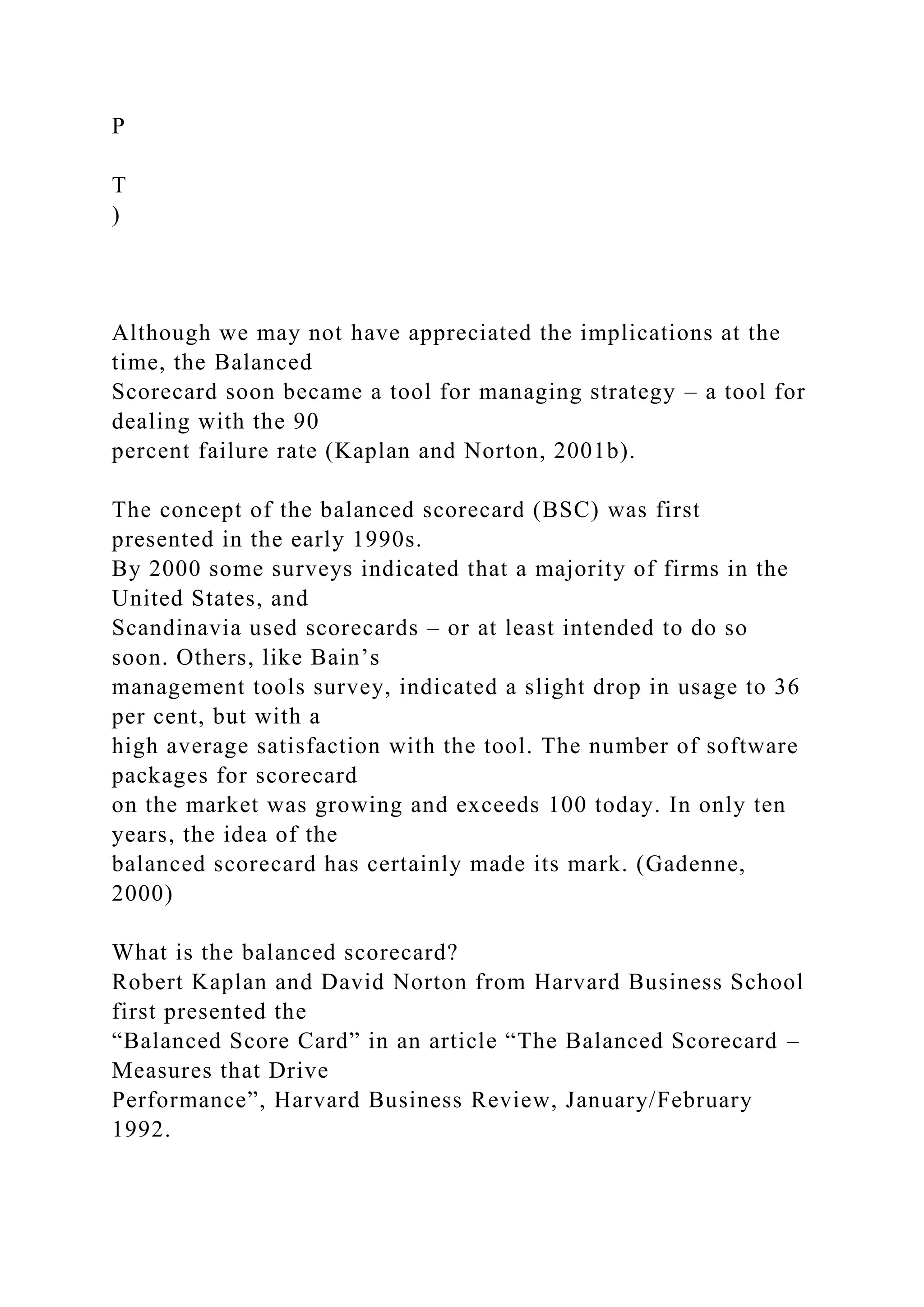P
T
)
Although we may not have appreciated the implications at the
time, the Balanced
Scorecard soon became a tool for managing strategy – a tool for
dealing with the 90
percent failure rate (Kaplan and Norton, 2001b).
The concept of the balanced scorecard (BSC) was first
presented in the early 1990s.
By 2000 some surveys indicated that a majority of firms in the
United States, and
Scandinavia used scorecards – or at least intended to do so
soon. Others, like Bain’s
management tools survey, indicated a slight drop in usage to 36
per cent, but with a
high average satisfaction with the tool. The number of software
packages for scorecard
on the market was growing and exceeds 100 today. In only ten
years, the idea of the
balanced scorecard has certainly made its mark. (Gadenne,
2000)
What is the balanced scorecard?
Robert Kaplan and David Norton from Harvard Business School
first presented the
“Balanced Score Card” in an article “The Balanced Scorecard –
Measures that Drive
Performance”, Harvard Business Review, January/February
1992.
 