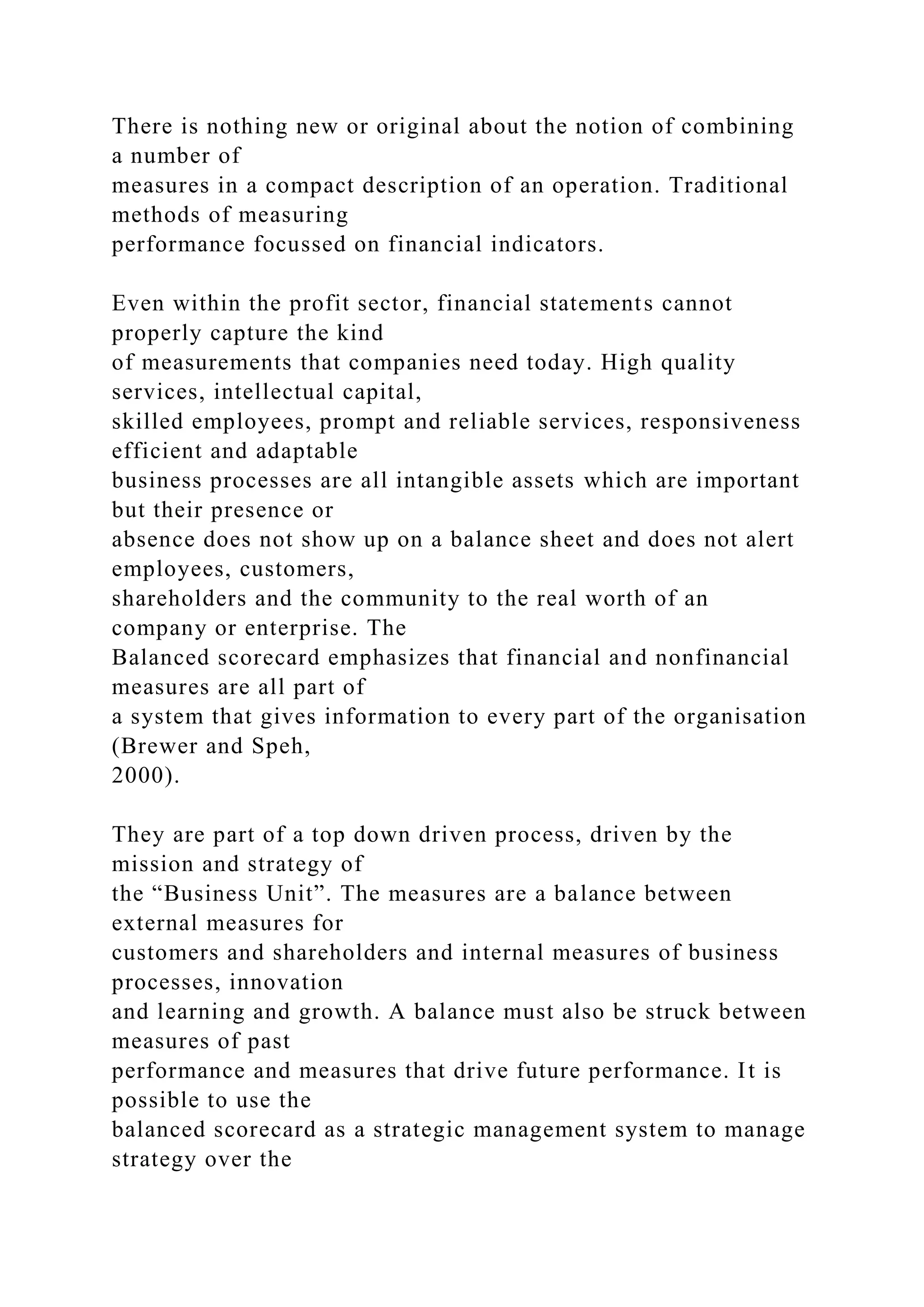 There is nothing new or original about the notion of combining
a number of
measures in a compact description of an operation. Traditional
methods of measuring
performance focussed on financial indicators.
Even within the profit sector, financial statements cannot
properly capture the kind
of measurements that companies need today. High quality
services, intellectual capital,
skilled employees, prompt and reliable services, responsiveness
efficient and adaptable
business processes are all intangible assets which are important
but their presence or
absence does not show up on a balance sheet and does not alert
employees, customers,
shareholders and the community to the real worth of an
company or enterprise. The
Balanced scorecard emphasizes that financial and nonfinancial
measures are all part of
a system that gives information to every part of the organisation
(Brewer and Speh,
2000).
They are part of a top down driven process, driven by the
mission and strategy of
the “Business Unit”. The measures are a balance between
external measures for
customers and shareholders and internal measures of business
processes, innovation
and learning and growth. A balance must also be struck between
measures of past
performance and measures that drive future performance. It is
possible to use the
balanced scorecard as a strategic management system to manage
strategy over the
 