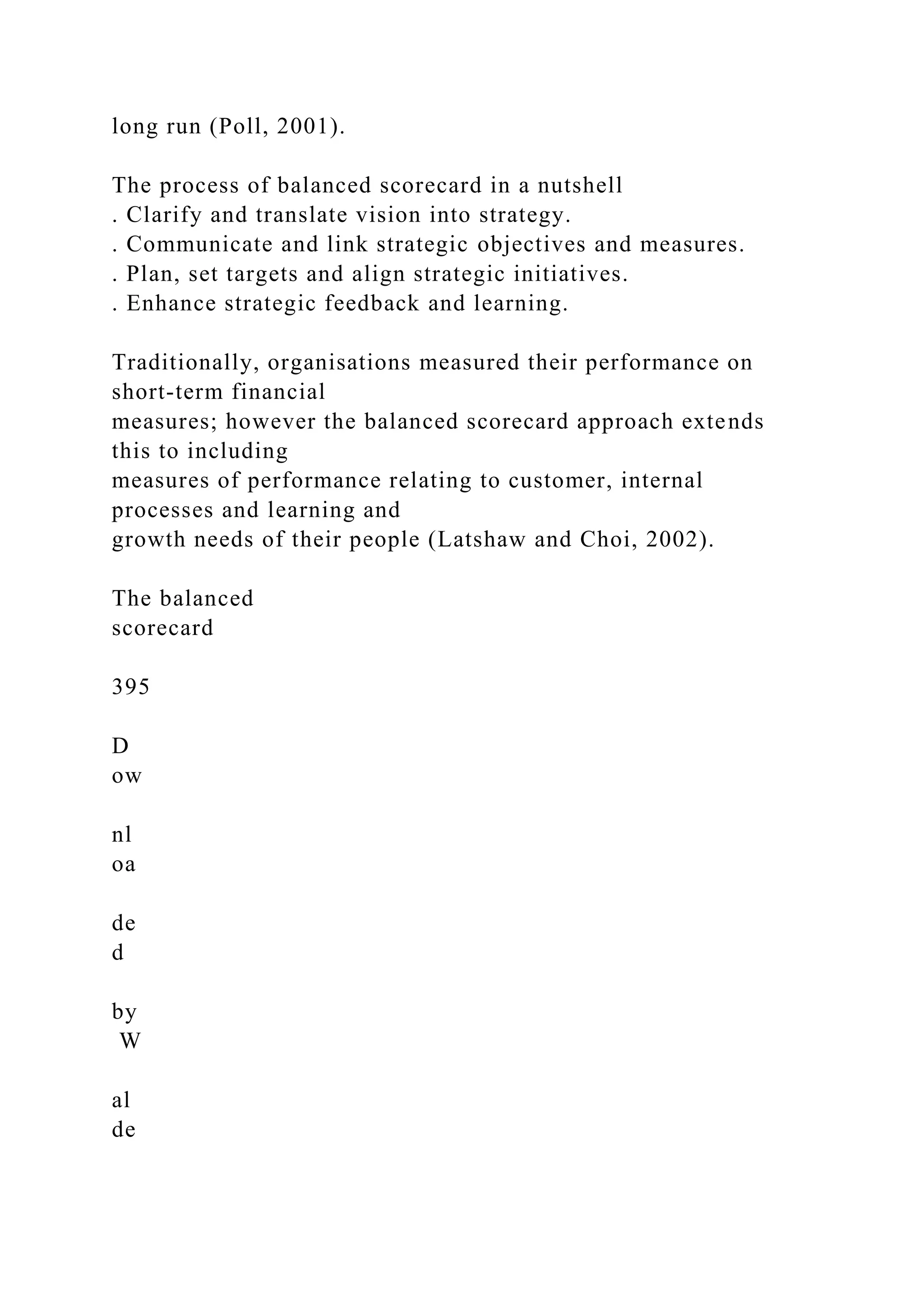 long run (Poll, 2001).
The process of balanced scorecard in a nutshell
. Clarify and translate vision into strategy.
. Communicate and link strategic objectives and measures.
. Plan, set targets and align strategic initiatives.
. Enhance strategic feedback and learning.
Traditionally, organisations measured their performance on
short-term financial
measures; however the balanced scorecard approach extends
this to including
measures of performance relating to customer, internal
processes and learning and
growth needs of their people (Latshaw and Choi, 2002).
The balanced
scorecard
395
D
ow
nl
oa
de
d
by
W
al
de
 