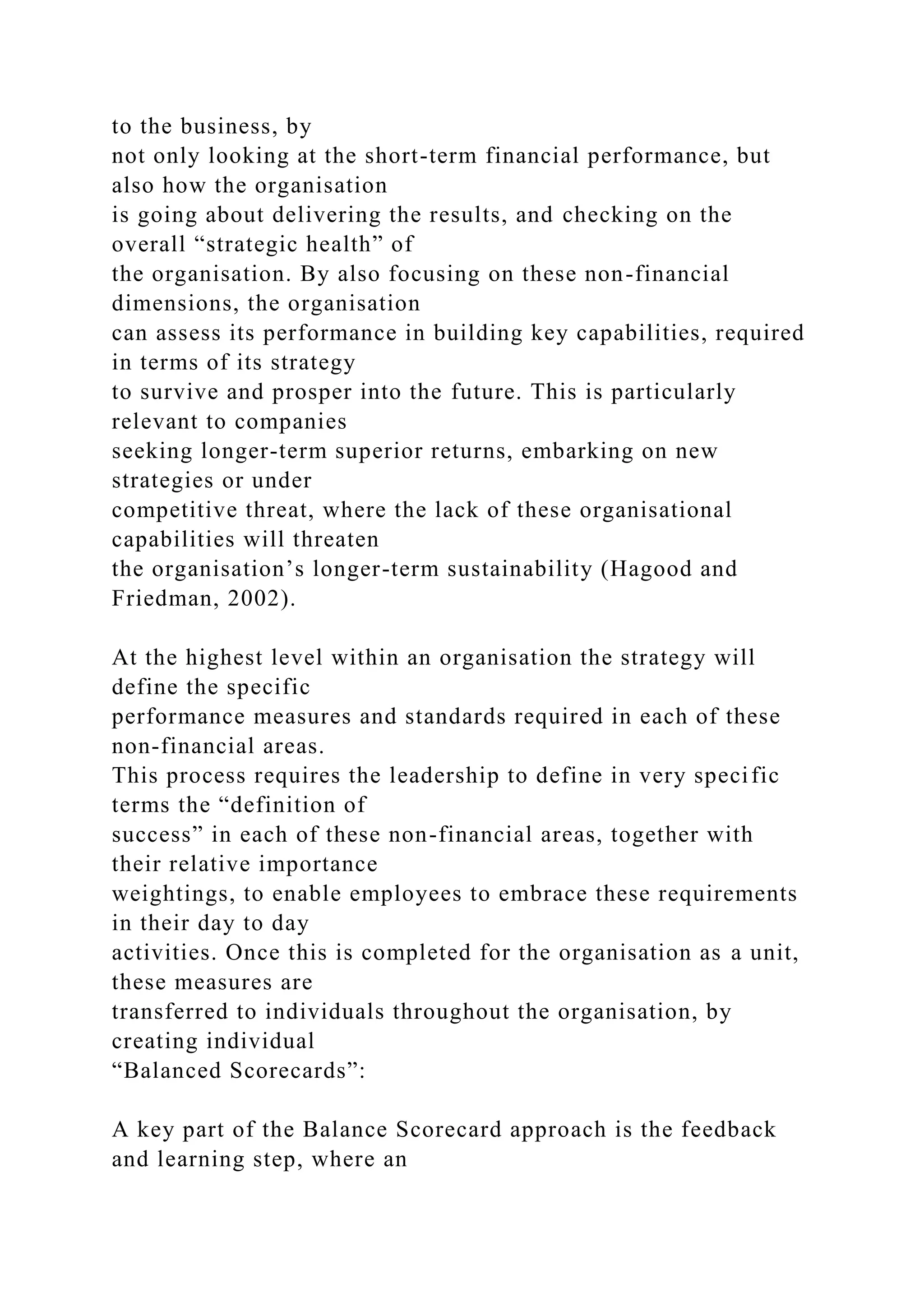 to the business, by
not only looking at the short-term financial performance, but
also how the organisation
is going about delivering the results, and checking on the
overall “strategic health” of
the organisation. By also focusing on these non-financial
dimensions, the organisation
can assess its performance in building key capabilities, required
in terms of its strategy
to survive and prosper into the future. This is particularly
relevant to companies
seeking longer-term superior returns, embarking on new
strategies or under
competitive threat, where the lack of these organisational
capabilities will threaten
the organisation’s longer-term sustainability (Hagood and
Friedman, 2002).
At the highest level within an organisation the strategy will
define the specific
performance measures and standards required in each of these
non-financial areas.
This process requires the leadership to define in very specific
terms the “definition of
success” in each of these non-financial areas, together with
their relative importance
weightings, to enable employees to embrace these requirements
in their day to day
activities. Once this is completed for the organisation as a unit,
these measures are
transferred to individuals throughout the organisation, by
creating individual
“Balanced Scorecards”:
A key part of the Balance Scorecard approach is the feedback
and learning step, where an
 