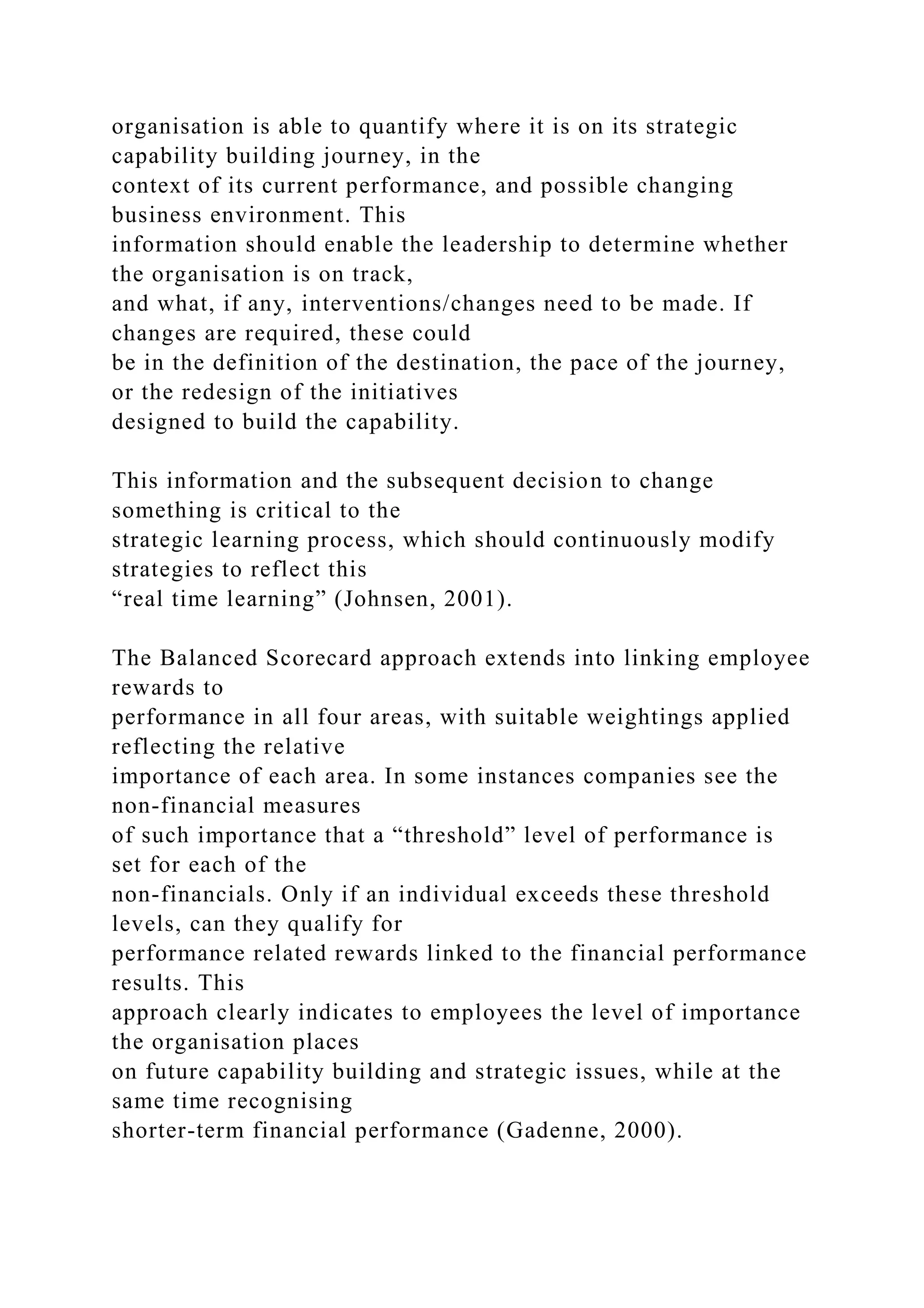 organisation is able to quantify where it is on its strategic
capability building journey, in the
context of its current performance, and possible changing
business environment. This
information should enable the leadership to determine whether
the organisation is on track,
and what, if any, interventions/changes need to be made. If
changes are required, these could
be in the definition of the destination, the pace of the journey,
or the redesign of the initiatives
designed to build the capability.
This information and the subsequent decision to change
something is critical to the
strategic learning process, which should continuously modify
strategies to reflect this
“real time learning” (Johnsen, 2001).
The Balanced Scorecard approach extends into linking employee
rewards to
performance in all four areas, with suitable weightings applied
reflecting the relative
importance of each area. In some instances companies see the
non-financial measures
of such importance that a “threshold” level of performance is
set for each of the
non-financials. Only if an individual exceeds these threshold
levels, can they qualify for
performance related rewards linked to the financial performance
results. This
approach clearly indicates to employees the level of importance
the organisation places
on future capability building and strategic issues, while at the
same time recognising
shorter-term financial performance (Gadenne, 2000).
 