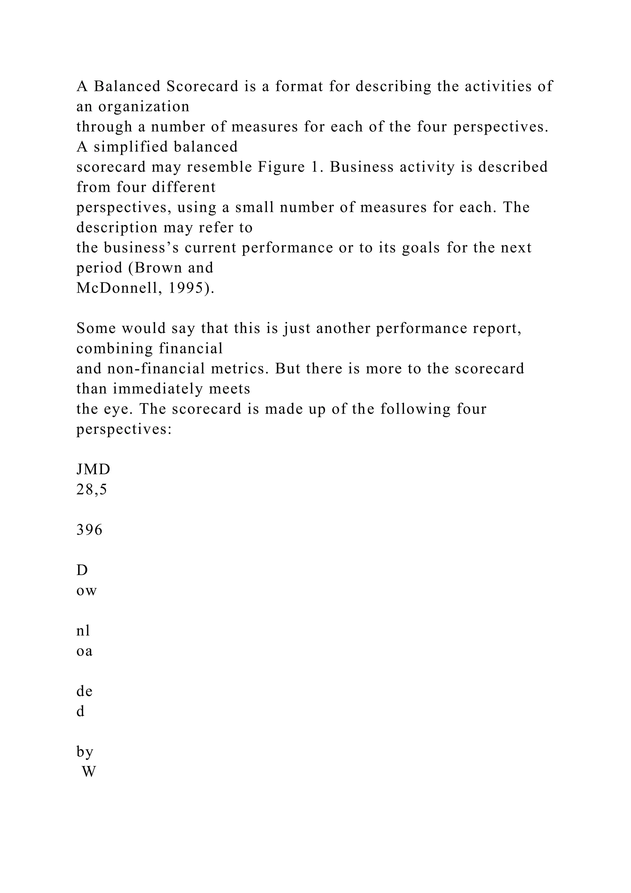 A Balanced Scorecard is a format for describing the activities of
an organization
through a number of measures for each of the four perspectives.
A simplified balanced
scorecard may resemble Figure 1. Business activity is described
from four different
perspectives, using a small number of measures for each. The
description may refer to
the business’s current performance or to its goals for the next
period (Brown and
McDonnell, 1995).
Some would say that this is just another performance report,
combining financial
and non-financial metrics. But there is more to the scorecard
than immediately meets
the eye. The scorecard is made up of the following four
perspectives:
JMD
28,5
396
D
ow
nl
oa
de
d
by
W
 