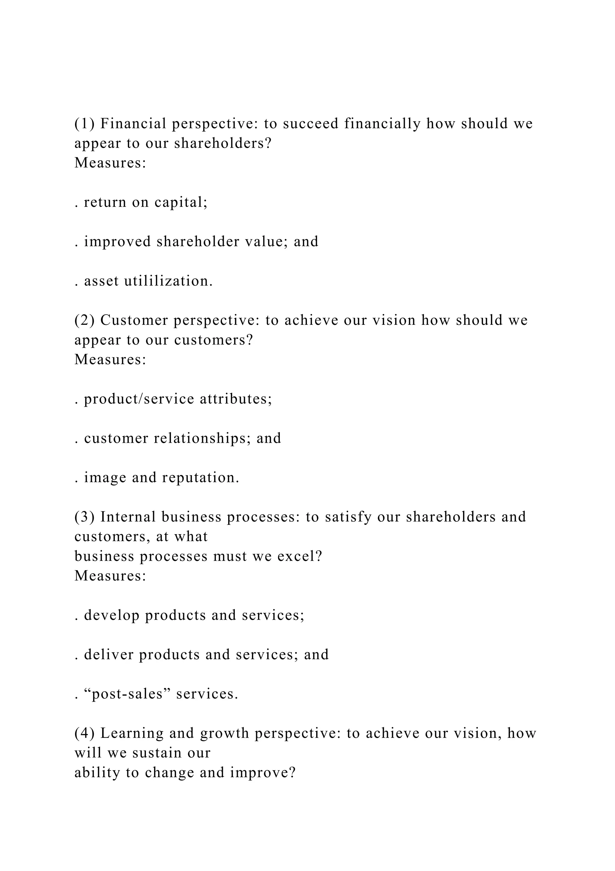 (1) Financial perspective: to succeed financially how should we
appear to our shareholders?
Measures:
. return on capital;
. improved shareholder value; and
. asset utililization.
(2) Customer perspective: to achieve our vision how should we
appear to our customers?
Measures:
. product/service attributes;
. customer relationships; and
. image and reputation.
(3) Internal business processes: to satisfy our shareholders and
customers, at what
business processes must we excel?
Measures:
. develop products and services;
. deliver products and services; and
. “post-sales” services.
(4) Learning and growth perspective: to achieve our vision, how
will we sustain our
ability to change and improve?
 
