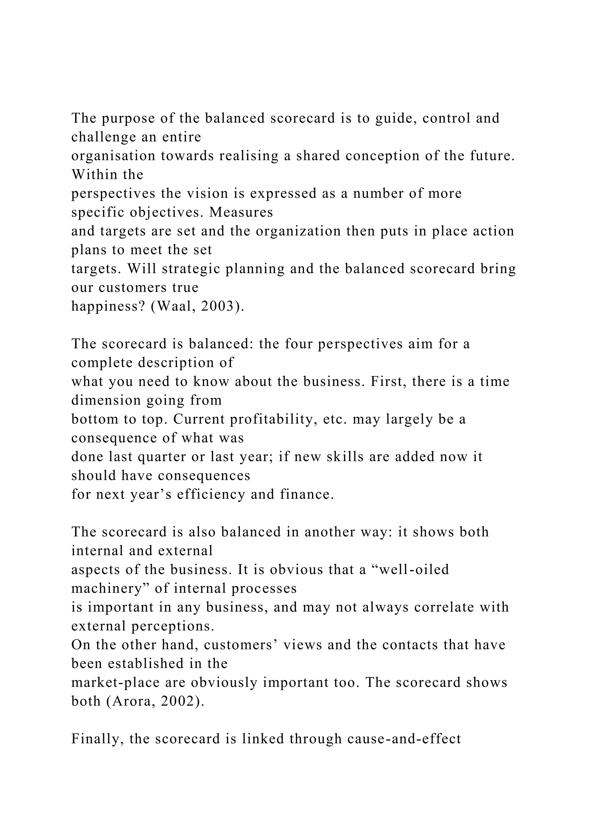 The purpose of the balanced scorecard is to guide, control and
challenge an entire
organisation towards realising a shared conception of the future.
Within the
perspectives the vision is expressed as a number of more
specific objectives. Measures
and targets are set and the organization then puts in place action
plans to meet the set
targets. Will strategic planning and the balanced scorecard bring
our customers true
happiness? (Waal, 2003).
The scorecard is balanced: the four perspectives aim for a
complete description of
what you need to know about the business. First, there is a time
dimension going from
bottom to top. Current profitability, etc. may largely be a
consequence of what was
done last quarter or last year; if new skills are added now it
should have consequences
for next year’s efficiency and finance.
The scorecard is also balanced in another way: it shows both
internal and external
aspects of the business. It is obvious that a “well-oiled
machinery” of internal processes
is important in any business, and may not always correlate with
external perceptions.
On the other hand, customers’ views and the contacts that have
been established in the
market-place are obviously important too. The scorecard shows
both (Arora, 2002).
Finally, the scorecard is linked through cause-and-effect
 
