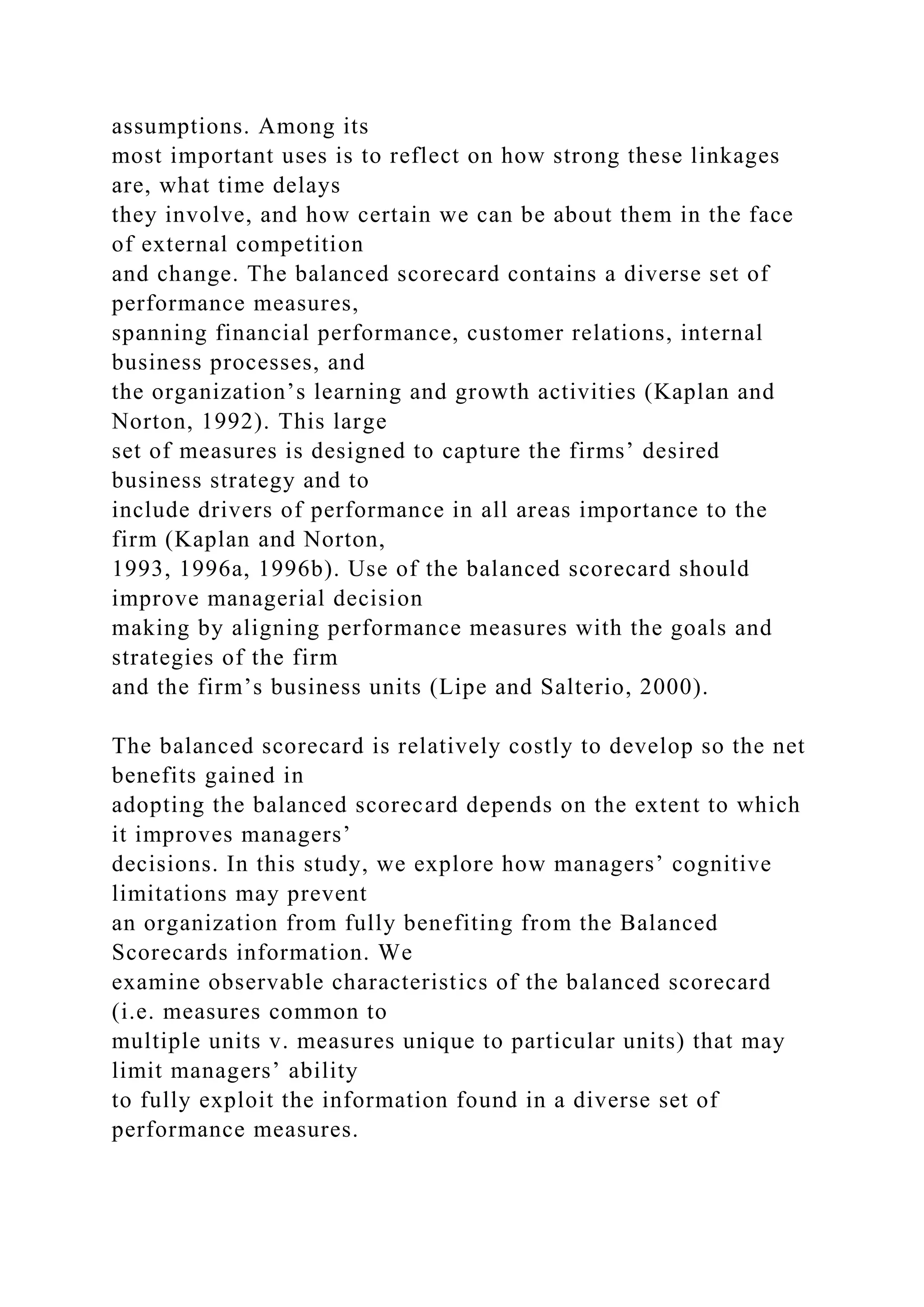 assumptions. Among its
most important uses is to reflect on how strong these linkages
are, what time delays
they involve, and how certain we can be about them in the face
of external competition
and change. The balanced scorecard contains a diverse set of
performance measures,
spanning financial performance, customer relations, internal
business processes, and
the organization’s learning and growth activities (Kaplan and
Norton, 1992). This large
set of measures is designed to capture the firms’ desired
business strategy and to
include drivers of performance in all areas importance to the
firm (Kaplan and Norton,
1993, 1996a, 1996b). Use of the balanced scorecard should
improve managerial decision
making by aligning performance measures with the goals and
strategies of the firm
and the firm’s business units (Lipe and Salterio, 2000).
The balanced scorecard is relatively costly to develop so the net
benefits gained in
adopting the balanced scorecard depends on the extent to which
it improves managers’
decisions. In this study, we explore how managers’ cognitive
limitations may prevent
an organization from fully benefiting from the Balanced
Scorecards information. We
examine observable characteristics of the balanced scorecard
(i.e. measures common to
multiple units v. measures unique to particular units) that may
limit managers’ ability
to fully exploit the information found in a diverse set of
performance measures.
 