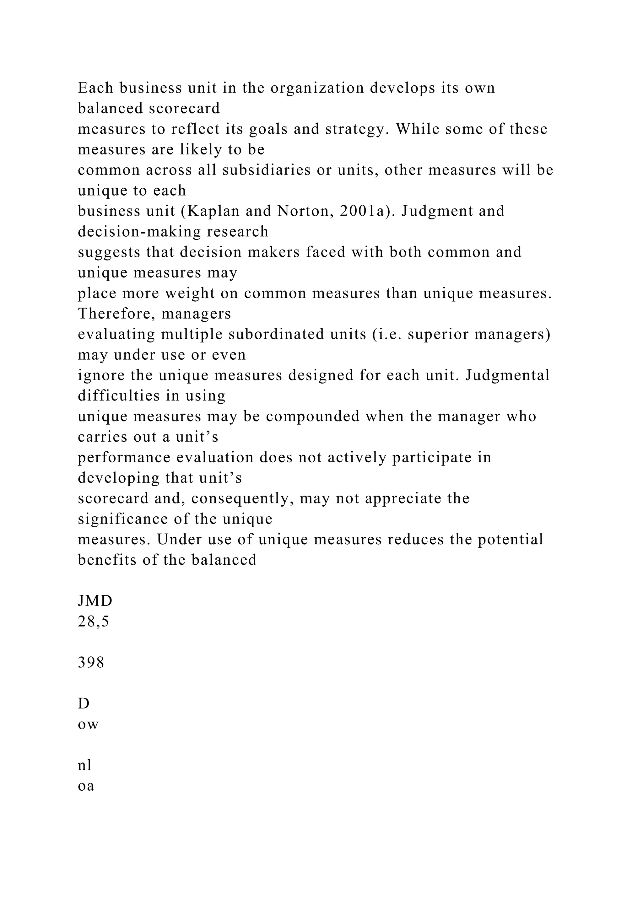 Each business unit in the organization develops its own
balanced scorecard
measures to reflect its goals and strategy. While some of these
measures are likely to be
common across all subsidiaries or units, other measures will be
unique to each
business unit (Kaplan and Norton, 2001a). Judgment and
decision-making research
suggests that decision makers faced with both common and
unique measures may
place more weight on common measures than unique measures.
Therefore, managers
evaluating multiple subordinated units (i.e. superior managers)
may under use or even
ignore the unique measures designed for each unit. Judgmental
difficulties in using
unique measures may be compounded when the manager who
carries out a unit’s
performance evaluation does not actively participate in
developing that unit’s
scorecard and, consequently, may not appreciate the
significance of the unique
measures. Under use of unique measures reduces the potential
benefits of the balanced
JMD
28,5
398
D
ow
nl
oa
 