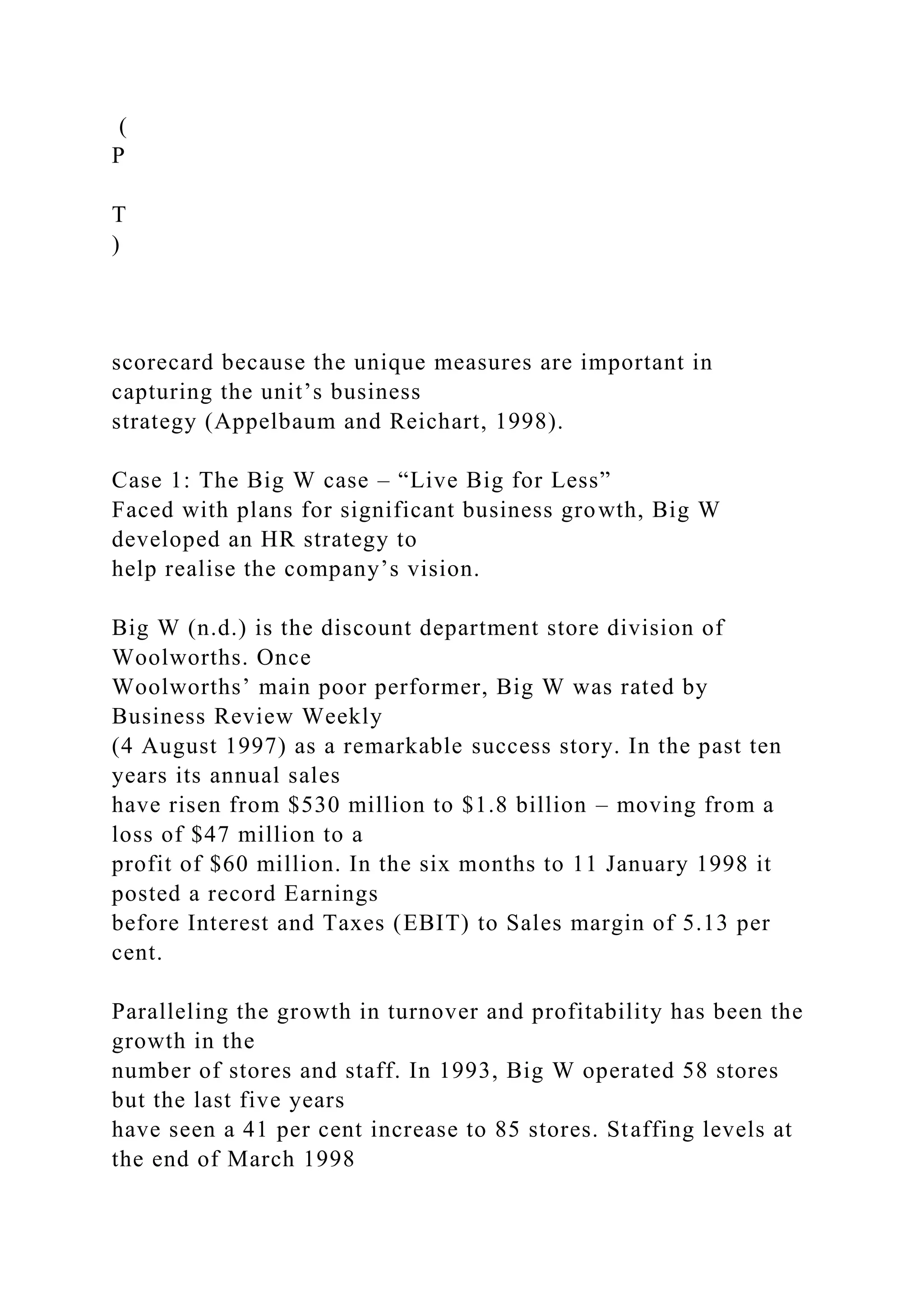 (
P
T
)
scorecard because the unique measures are important in
capturing the unit’s business
strategy (Appelbaum and Reichart, 1998).
Case 1: The Big W case – “Live Big for Less”
Faced with plans for significant business growth, Big W
developed an HR strategy to
help realise the company’s vision.
Big W (n.d.) is the discount department store division of
Woolworths. Once
Woolworths’ main poor performer, Big W was rated by
Business Review Weekly
(4 August 1997) as a remarkable success story. In the past ten
years its annual sales
have risen from $530 million to $1.8 billion – moving from a
loss of $47 million to a
profit of $60 million. In the six months to 11 January 1998 it
posted a record Earnings
before Interest and Taxes (EBIT) to Sales margin of 5.13 per
cent.
Paralleling the growth in turnover and profitability has been the
growth in the
number of stores and staff. In 1993, Big W operated 58 stores
but the last five years
have seen a 41 per cent increase to 85 stores. Staffing levels at
the end of March 1998
 