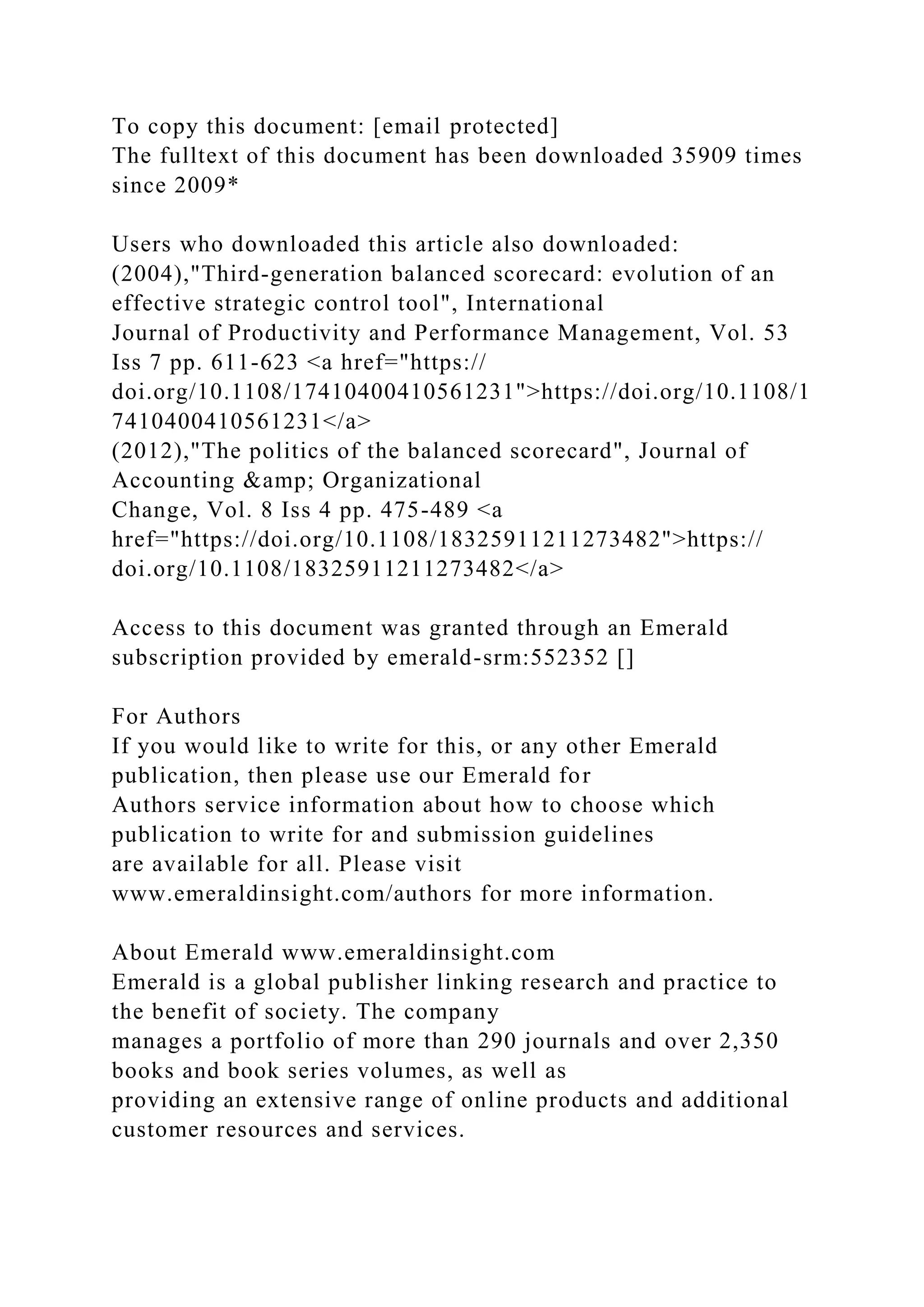 To copy this document: [email protected]
The fulltext of this document has been downloaded 35909 times
since 2009*
Users who downloaded this article also downloaded:
(2004),"Third-generation balanced scorecard: evolution of an
effective strategic control tool", International
Journal of Productivity and Performance Management, Vol. 53
Iss 7 pp. 611-623 <a href="https://
doi.org/10.1108/17410400410561231">https://doi.org/10.1108/1
7410400410561231</a>
(2012),"The politics of the balanced scorecard", Journal of
Accounting &amp; Organizational
Change, Vol. 8 Iss 4 pp. 475-489 <a
href="https://doi.org/10.1108/18325911211273482">https://
doi.org/10.1108/18325911211273482</a>
Access to this document was granted through an Emerald
subscription provided by emerald-srm:552352 []
For Authors
If you would like to write for this, or any other Emerald
publication, then please use our Emerald for
Authors service information about how to choose which
publication to write for and submission guidelines
are available for all. Please visit
www.emeraldinsight.com/authors for more information.
About Emerald www.emeraldinsight.com
Emerald is a global publisher linking research and practice to
the benefit of society. The company
manages a portfolio of more than 290 journals and over 2,350
books and book series volumes, as well as
providing an extensive range of online products and additional
customer resources and services.
 