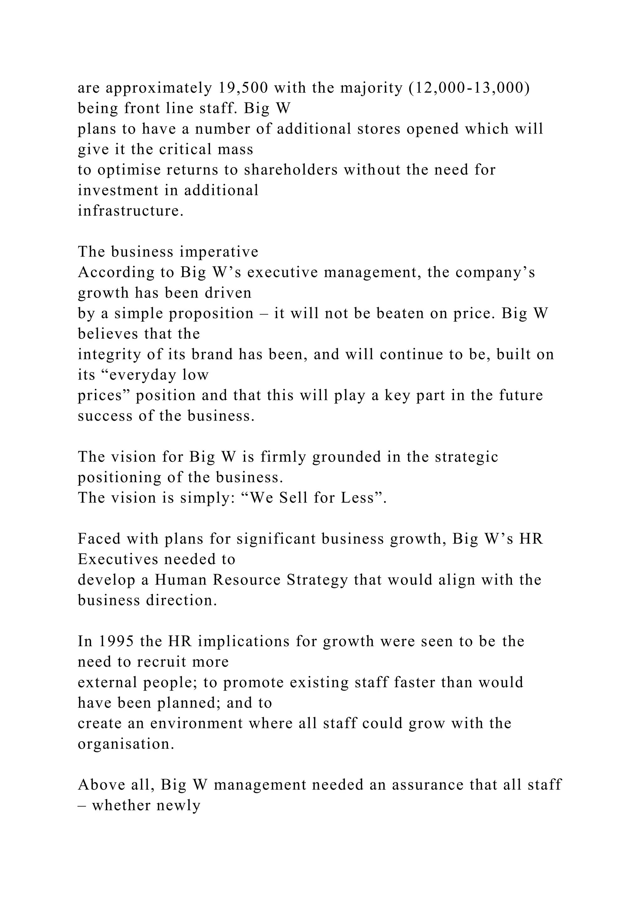 are approximately 19,500 with the majority (12,000-13,000)
being front line staff. Big W
plans to have a number of additional stores opened which will
give it the critical mass
to optimise returns to shareholders without the need for
investment in additional
infrastructure.
The business imperative
According to Big W’s executive management, the company’s
growth has been driven
by a simple proposition – it will not be beaten on price. Big W
believes that the
integrity of its brand has been, and will continue to be, built on
its “everyday low
prices” position and that this will play a key part in the future
success of the business.
The vision for Big W is firmly grounded in the strategic
positioning of the business.
The vision is simply: “We Sell for Less”.
Faced with plans for significant business growth, Big W’s HR
Executives needed to
develop a Human Resource Strategy that would align with the
business direction.
In 1995 the HR implications for growth were seen to be the
need to recruit more
external people; to promote existing staff faster than would
have been planned; and to
create an environment where all staff could grow with the
organisation.
Above all, Big W management needed an assurance that all staff
– whether newly
 
