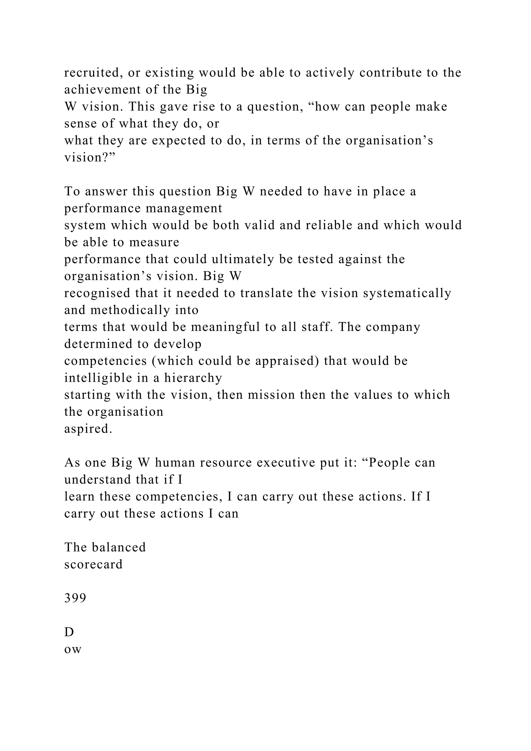 recruited, or existing would be able to actively contribute to the
achievement of the Big
W vision. This gave rise to a question, “how can people make
sense of what they do, or
what they are expected to do, in terms of the organisation’s
vision?”
To answer this question Big W needed to have in place a
performance management
system which would be both valid and reliable and which would
be able to measure
performance that could ultimately be tested against the
organisation’s vision. Big W
recognised that it needed to translate the vision systematically
and methodically into
terms that would be meaningful to all staff. The company
determined to develop
competencies (which could be appraised) that would be
intelligible in a hierarchy
starting with the vision, then mission then the values to which
the organisation
aspired.
As one Big W human resource executive put it: “People can
understand that if I
learn these competencies, I can carry out these actions. If I
carry out these actions I can
The balanced
scorecard
399
D
ow
 