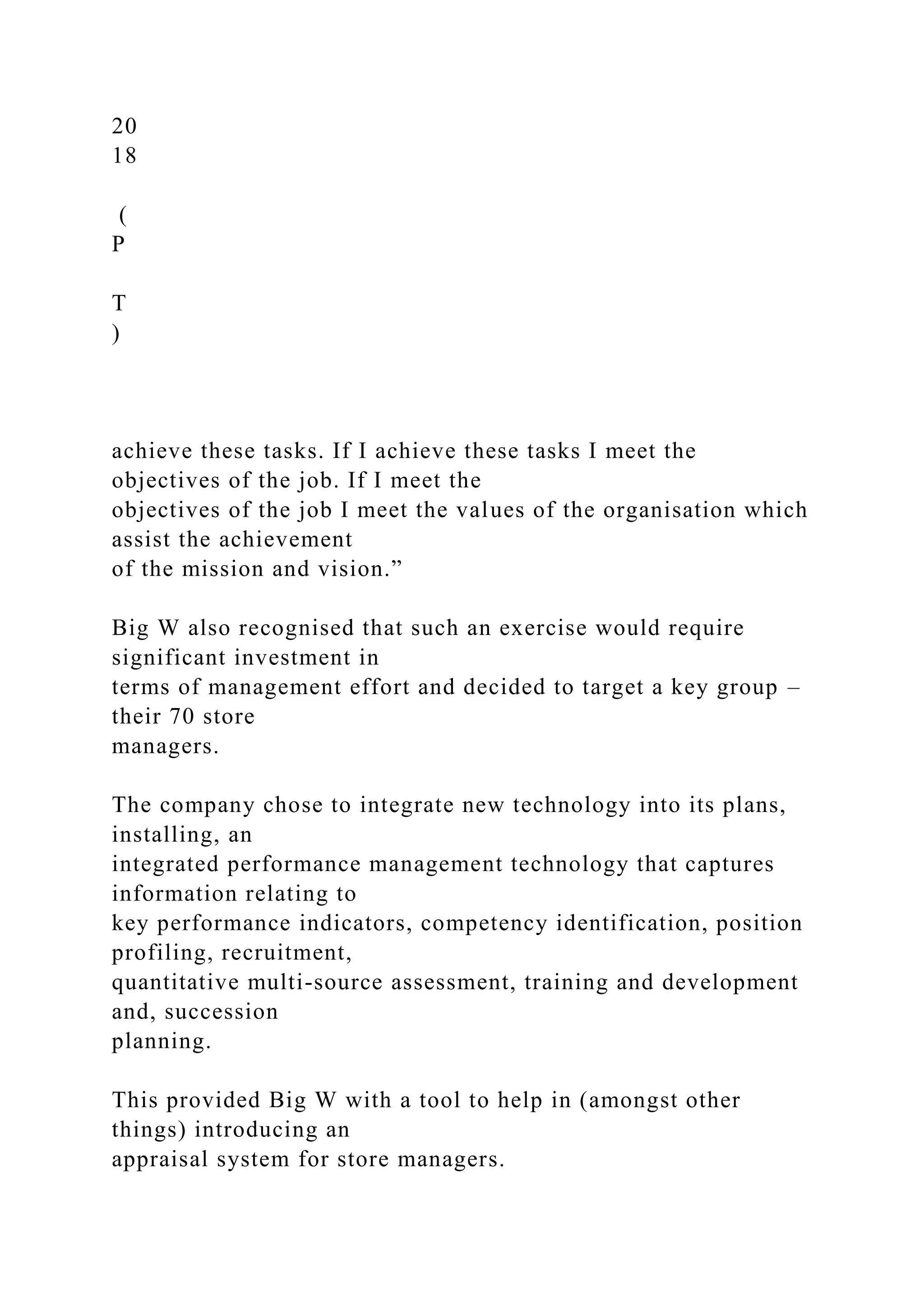 20
18
(
P
T
)
achieve these tasks. If I achieve these tasks I meet the
objectives of the job. If I meet the
objectives of the job I meet the values of the organisation which
assist the achievement
of the mission and vision.”
Big W also recognised that such an exercise would require
significant investment in
terms of management effort and decided to target a key group –
their 70 store
managers.
The company chose to integrate new technology into its plans,
installing, an
integrated performance management technology that captures
information relating to
key performance indicators, competency identification, position
profiling, recruitment,
quantitative multi-source assessment, training and development
and, succession
planning.
This provided Big W with a tool to help in (amongst other
things) introducing an
appraisal system for store managers.
 