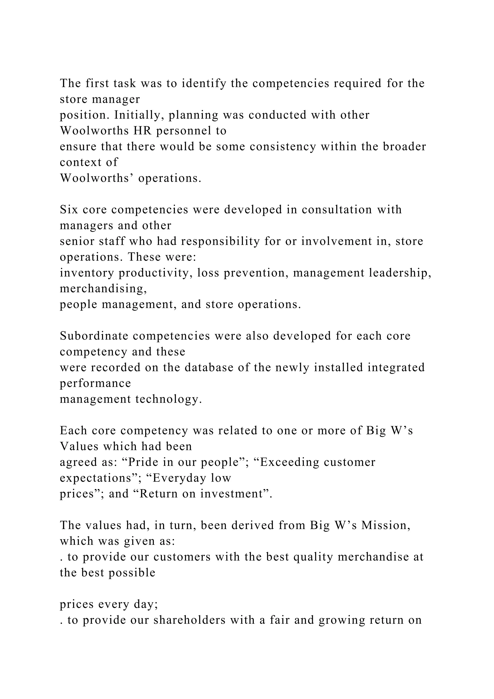 The first task was to identify the competencies required for the
store manager
position. Initially, planning was conducted with other
Woolworths HR personnel to
ensure that there would be some consistency within the broader
context of
Woolworths’ operations.
Six core competencies were developed in consultation with
managers and other
senior staff who had responsibility for or involvement in, store
operations. These were:
inventory productivity, loss prevention, management leadership,
merchandising,
people management, and store operations.
Subordinate competencies were also developed for each core
competency and these
were recorded on the database of the newly installed integrated
performance
management technology.
Each core competency was related to one or more of Big W’s
Values which had been
agreed as: “Pride in our people”; “Exceeding customer
expectations”; “Everyday low
prices”; and “Return on investment”.
The values had, in turn, been derived from Big W’s Mission,
which was given as:
. to provide our customers with the best quality merchandise at
the best possible
prices every day;
. to provide our shareholders with a fair and growing return on
 