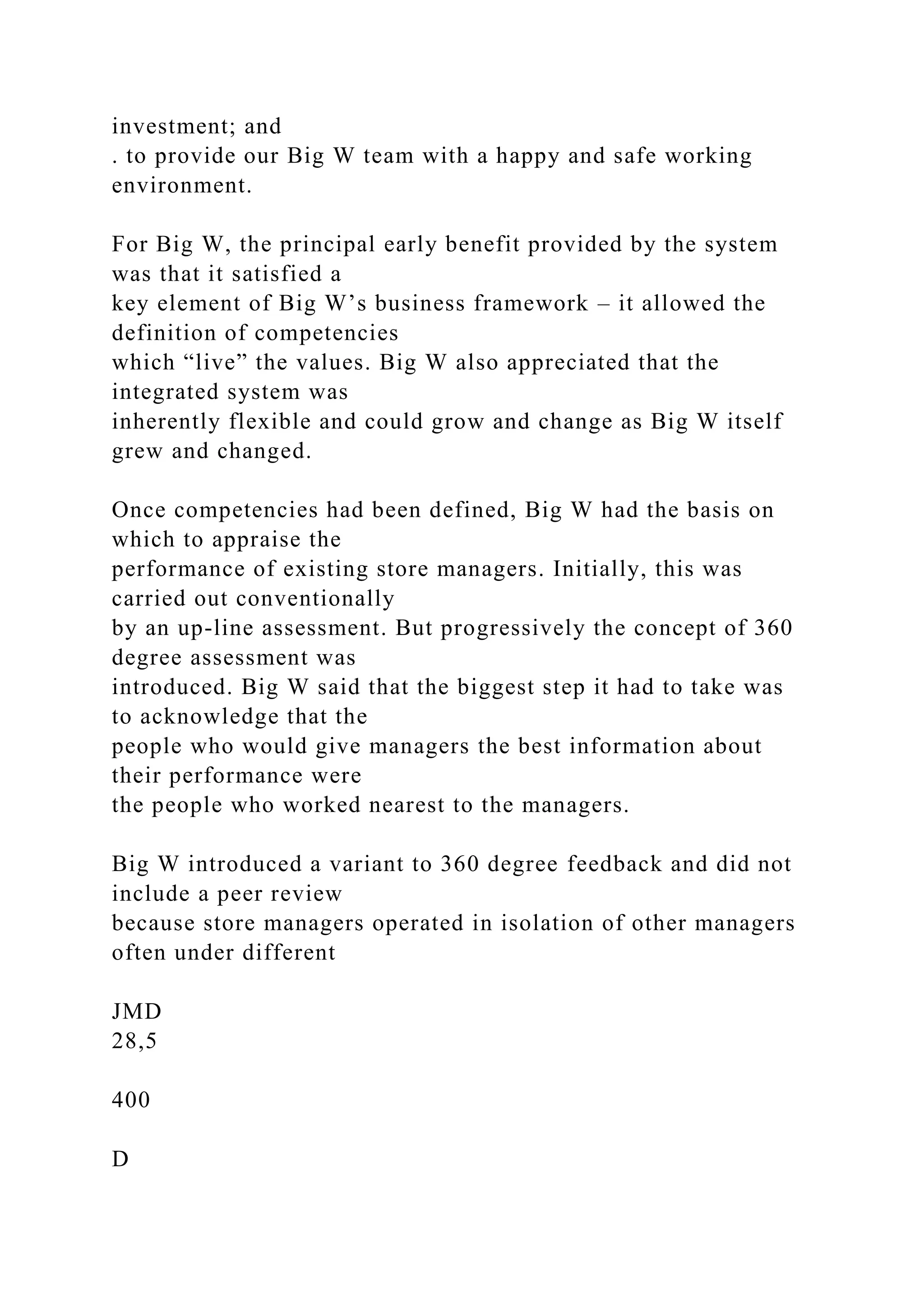investment; and
. to provide our Big W team with a happy and safe working
environment.
For Big W, the principal early benefit provided by the system
was that it satisfied a
key element of Big W’s business framework – it allowed the
definition of competencies
which “live” the values. Big W also appreciated that the
integrated system was
inherently flexible and could grow and change as Big W itself
grew and changed.
Once competencies had been defined, Big W had the basis on
which to appraise the
performance of existing store managers. Initially, this was
carried out conventionally
by an up-line assessment. But progressively the concept of 360
degree assessment was
introduced. Big W said that the biggest step it had to take was
to acknowledge that the
people who would give managers the best information about
their performance were
the people who worked nearest to the managers.
Big W introduced a variant to 360 degree feedback and did not
include a peer review
because store managers operated in isolation of other managers
often under different
JMD
28,5
400
D
 