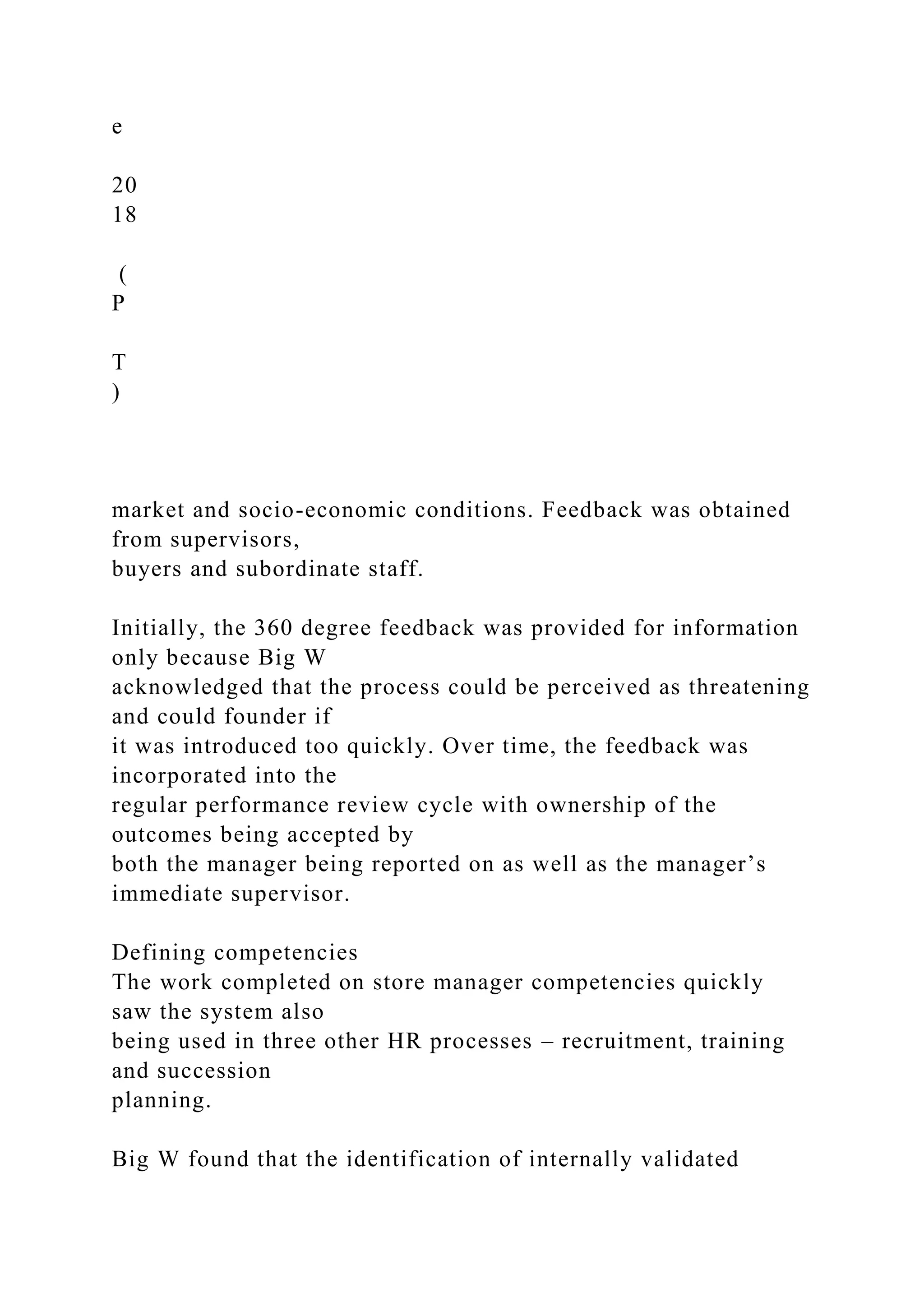 e
20
18
(
P
T
)
market and socio-economic conditions. Feedback was obtained
from supervisors,
buyers and subordinate staff.
Initially, the 360 degree feedback was provided for information
only because Big W
acknowledged that the process could be perceived as threatening
and could founder if
it was introduced too quickly. Over time, the feedback was
incorporated into the
regular performance review cycle with ownership of the
outcomes being accepted by
both the manager being reported on as well as the manager’s
immediate supervisor.
Defining competencies
The work completed on store manager competencies quickly
saw the system also
being used in three other HR processes – recruitment, training
and succession
planning.
Big W found that the identification of internally validated
 