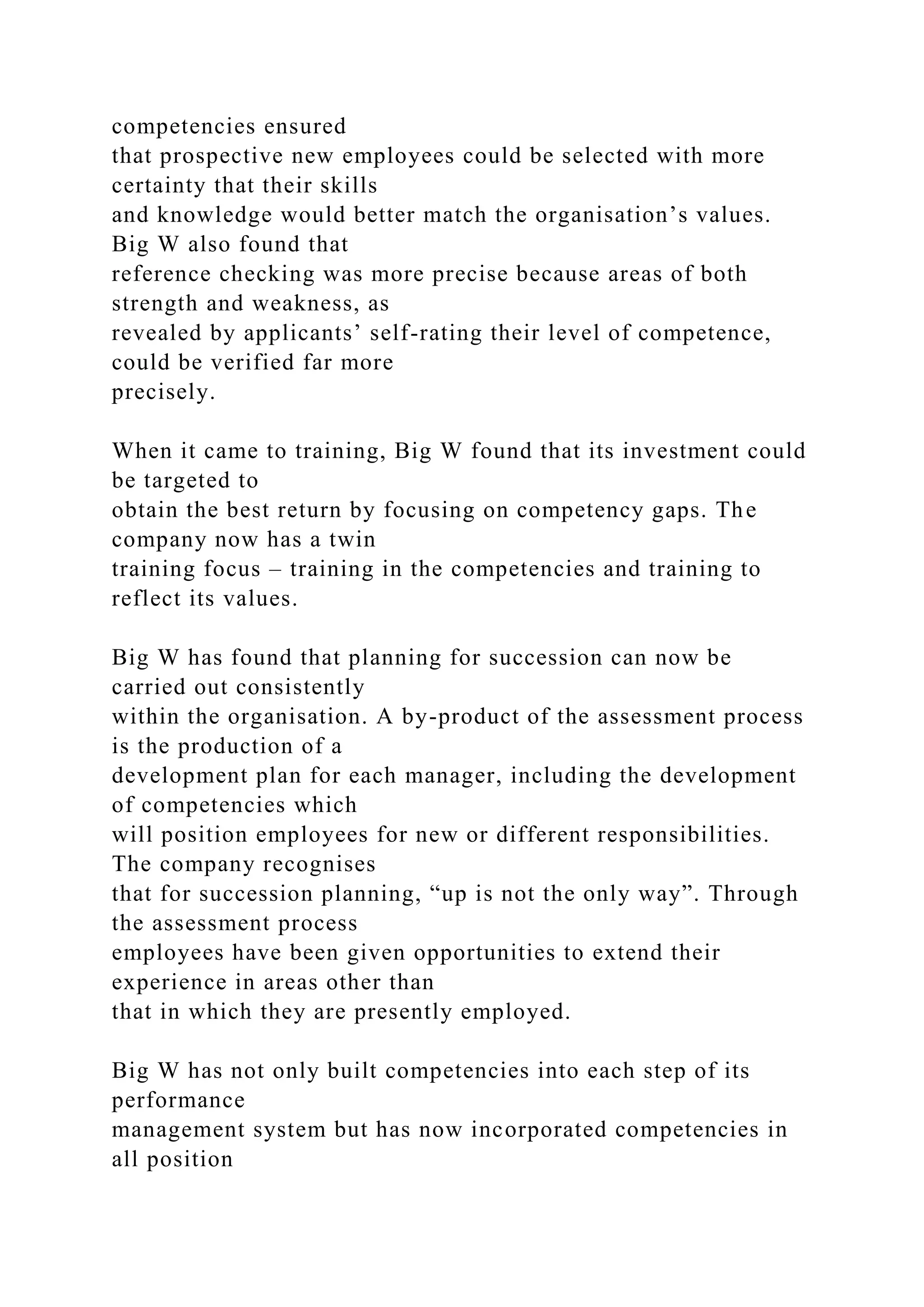 competencies ensured
that prospective new employees could be selected with more
certainty that their skills
and knowledge would better match the organisation’s values.
Big W also found that
reference checking was more precise because areas of both
strength and weakness, as
revealed by applicants’ self-rating their level of competence,
could be verified far more
precisely.
When it came to training, Big W found that its investment could
be targeted to
obtain the best return by focusing on competency gaps. The
company now has a twin
training focus – training in the competencies and training to
reflect its values.
Big W has found that planning for succession can now be
carried out consistently
within the organisation. A by-product of the assessment process
is the production of a
development plan for each manager, including the development
of competencies which
will position employees for new or different responsibilities.
The company recognises
that for succession planning, “up is not the only way”. Through
the assessment process
employees have been given opportunities to extend their
experience in areas other than
that in which they are presently employed.
Big W has not only built competencies into each step of its
performance
management system but has now incorporated competencies in
all position
 