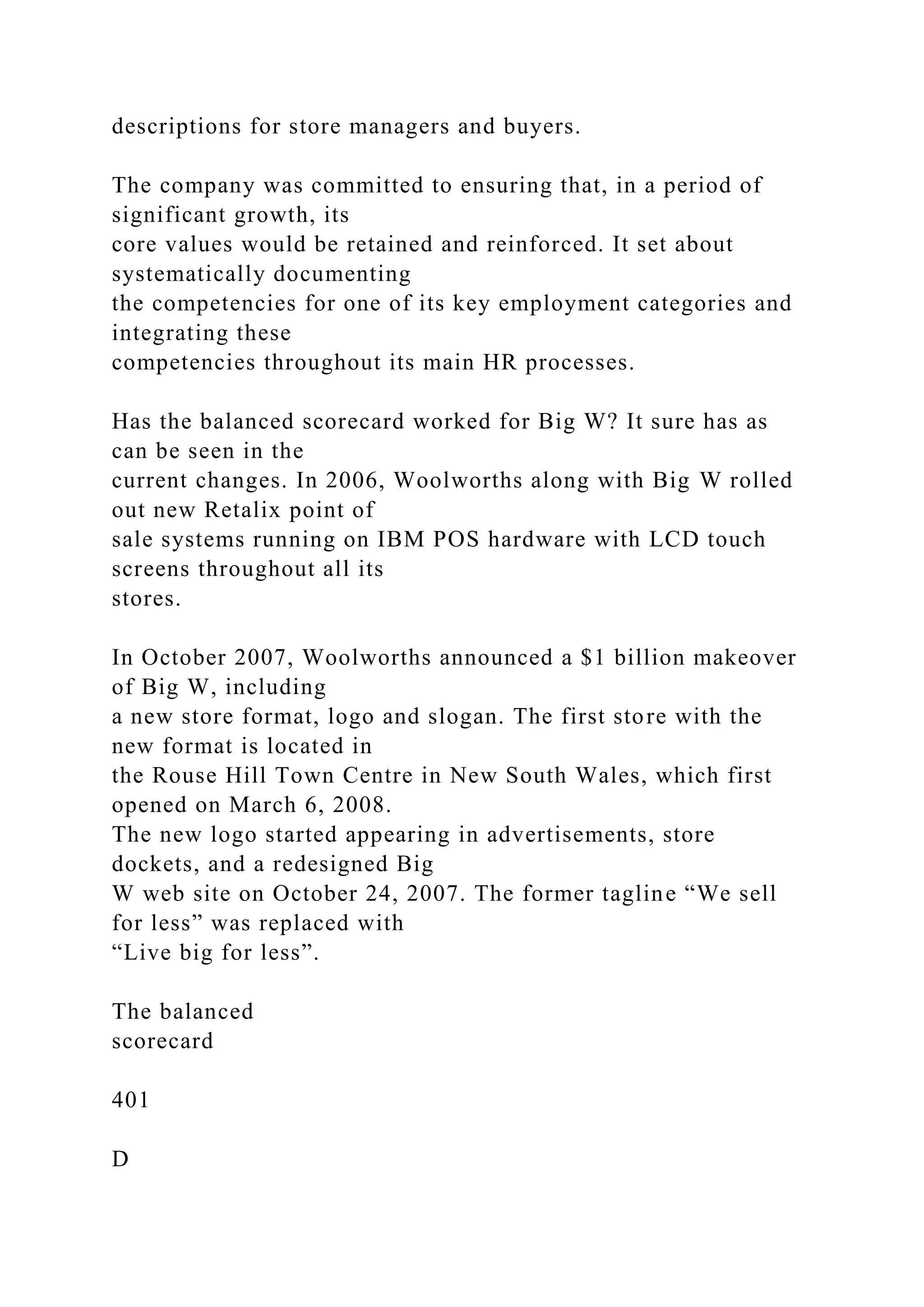descriptions for store managers and buyers.
The company was committed to ensuring that, in a period of
significant growth, its
core values would be retained and reinforced. It set about
systematically documenting
the competencies for one of its key employment categories and
integrating these
competencies throughout its main HR processes.
Has the balanced scorecard worked for Big W? It sure has as
can be seen in the
current changes. In 2006, Woolworths along with Big W rolled
out new Retalix point of
sale systems running on IBM POS hardware with LCD touch
screens throughout all its
stores.
In October 2007, Woolworths announced a $1 billion makeover
of Big W, including
a new store format, logo and slogan. The first store with the
new format is located in
the Rouse Hill Town Centre in New South Wales, which first
opened on March 6, 2008.
The new logo started appearing in advertisements, store
dockets, and a redesigned Big
W web site on October 24, 2007. The former tagline “We sell
for less” was replaced with
“Live big for less”.
The balanced
scorecard
401
D
 