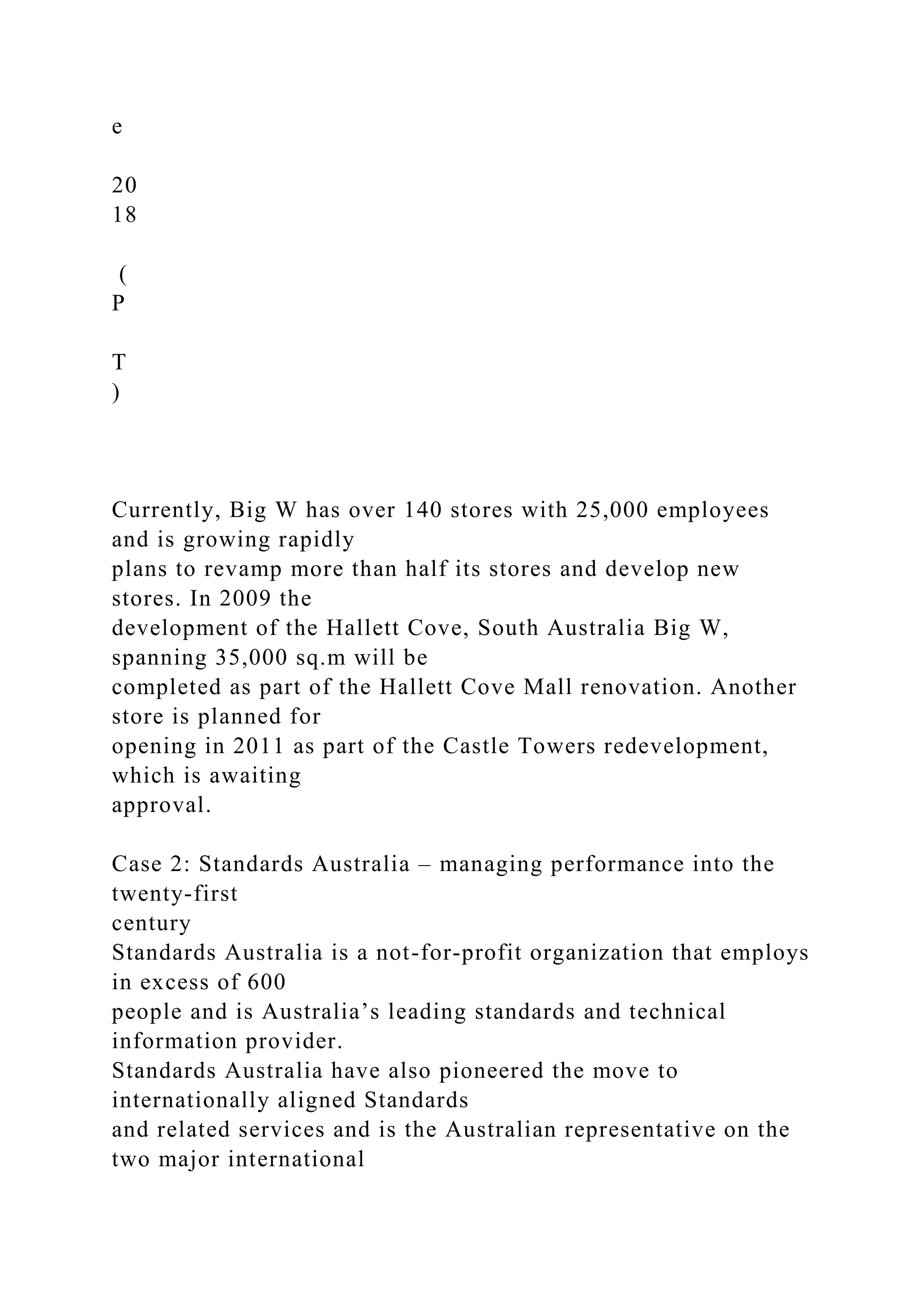 e
20
18
(
P
T
)
Currently, Big W has over 140 stores with 25,000 employees
and is growing rapidly
plans to revamp more than half its stores and develop new
stores. In 2009 the
development of the Hallett Cove, South Australia Big W,
spanning 35,000 sq.m will be
completed as part of the Hallett Cove Mall renovation. Another
store is planned for
opening in 2011 as part of the Castle Towers redevelopment,
which is awaiting
approval.
Case 2: Standards Australia – managing performance into the
twenty-first
century
Standards Australia is a not-for-profit organization that employs
in excess of 600
people and is Australia’s leading standards and technical
information provider.
Standards Australia have also pioneered the move to
internationally aligned Standards
and related services and is the Australian representative on the
two major international
 