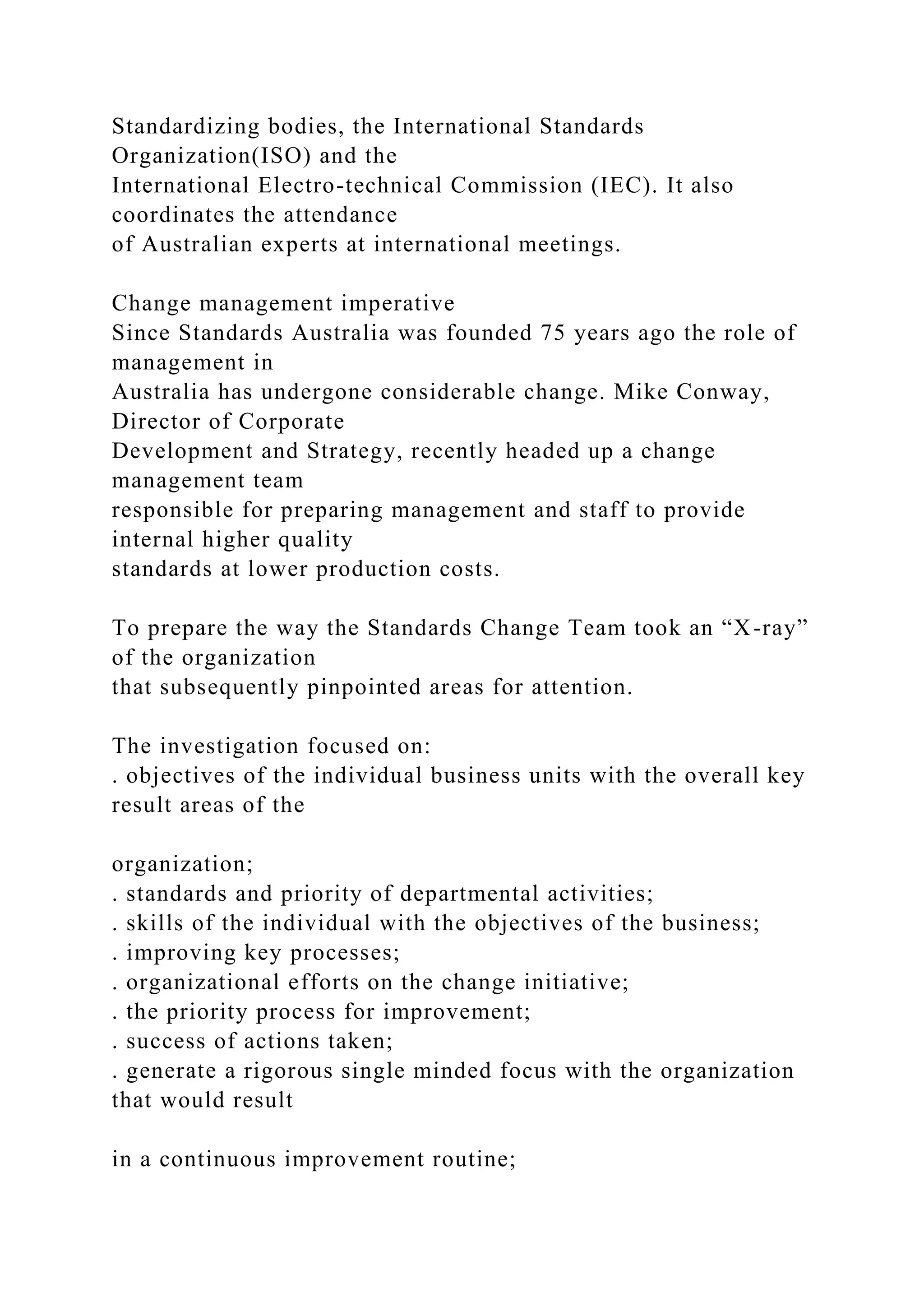 Standardizing bodies, the International Standards
Organization(ISO) and the
International Electro-technical Commission (IEC). It also
coordinates the attendance
of Australian experts at international meetings.
Change management imperative
Since Standards Australia was founded 75 years ago the role of
management in
Australia has undergone considerable change. Mike Conway,
Director of Corporate
Development and Strategy, recently headed up a change
management team
responsible for preparing management and staff to provide
internal higher quality
standards at lower production costs.
To prepare the way the Standards Change Team took an “X-ray”
of the organization
that subsequently pinpointed areas for attention.
The investigation focused on:
. objectives of the individual business units with the overall key
result areas of the
organization;
. standards and priority of departmental activities;
. skills of the individual with the objectives of the business;
. improving key processes;
. organizational efforts on the change initiative;
. the priority process for improvement;
. success of actions taken;
. generate a rigorous single minded focus with the organization
that would result
in a continuous improvement routine;
 