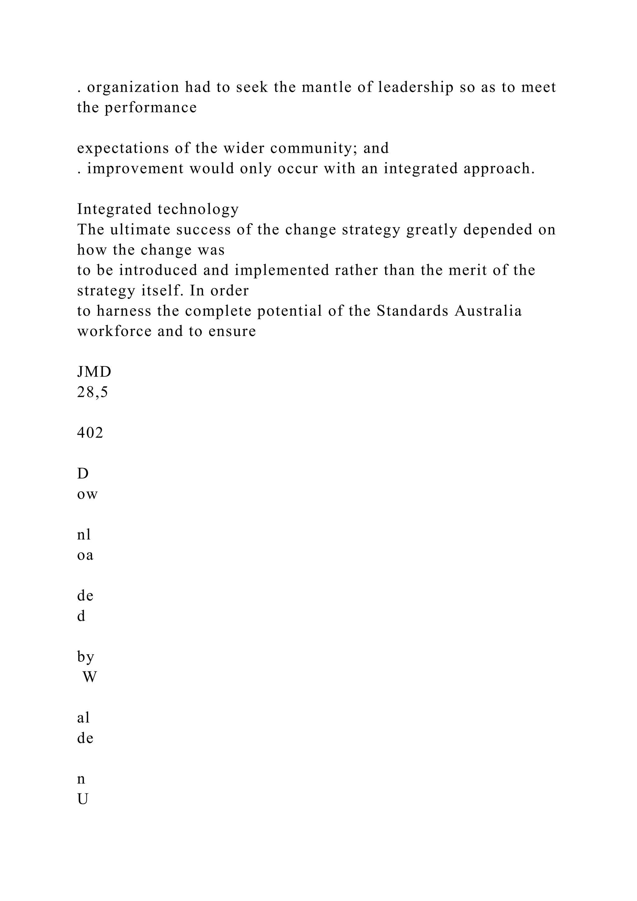 . organization had to seek the mantle of leadership so as to meet
the performance
expectations of the wider community; and
. improvement would only occur with an integrated approach.
Integrated technology
The ultimate success of the change strategy greatly depended on
how the change was
to be introduced and implemented rather than the merit of the
strategy itself. In order
to harness the complete potential of the Standards Australia
workforce and to ensure
JMD
28,5
402
D
ow
nl
oa
de
d
by
W
al
de
n
U
 