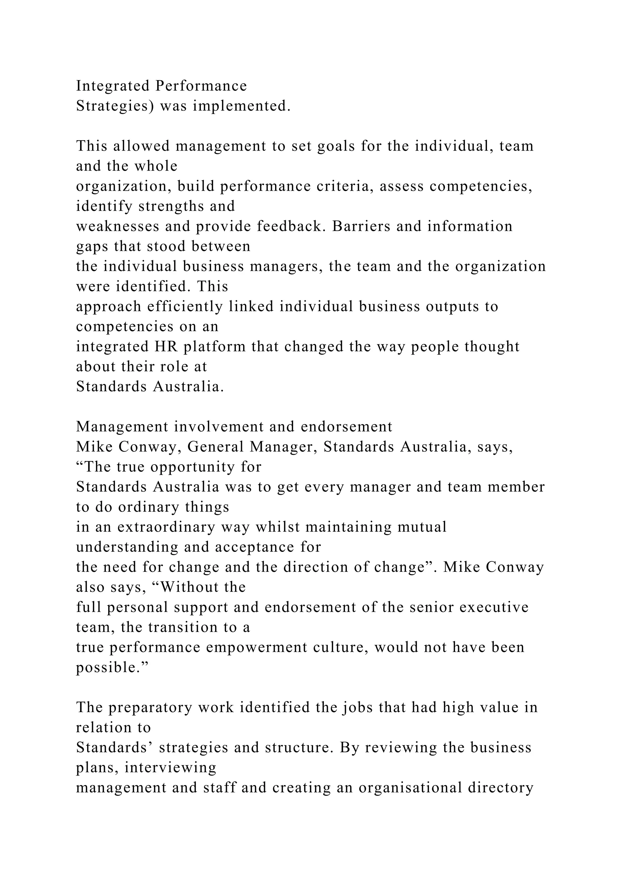 Integrated Performance
Strategies) was implemented.
This allowed management to set goals for the individual, team
and the whole
organization, build performance criteria, assess competencies,
identify strengths and
weaknesses and provide feedback. Barriers and information
gaps that stood between
the individual business managers, the team and the organization
were identified. This
approach efficiently linked individual business outputs to
competencies on an
integrated HR platform that changed the way people thought
about their role at
Standards Australia.
Management involvement and endorsement
Mike Conway, General Manager, Standards Australia, says,
“The true opportunity for
Standards Australia was to get every manager and team member
to do ordinary things
in an extraordinary way whilst maintaining mutual
understanding and acceptance for
the need for change and the direction of change”. Mike Conway
also says, “Without the
full personal support and endorsement of the senior executive
team, the transition to a
true performance empowerment culture, would not have been
possible.”
The preparatory work identified the jobs that had high value in
relation to
Standards’ strategies and structure. By reviewing the business
plans, interviewing
management and staff and creating an organisational directory
 