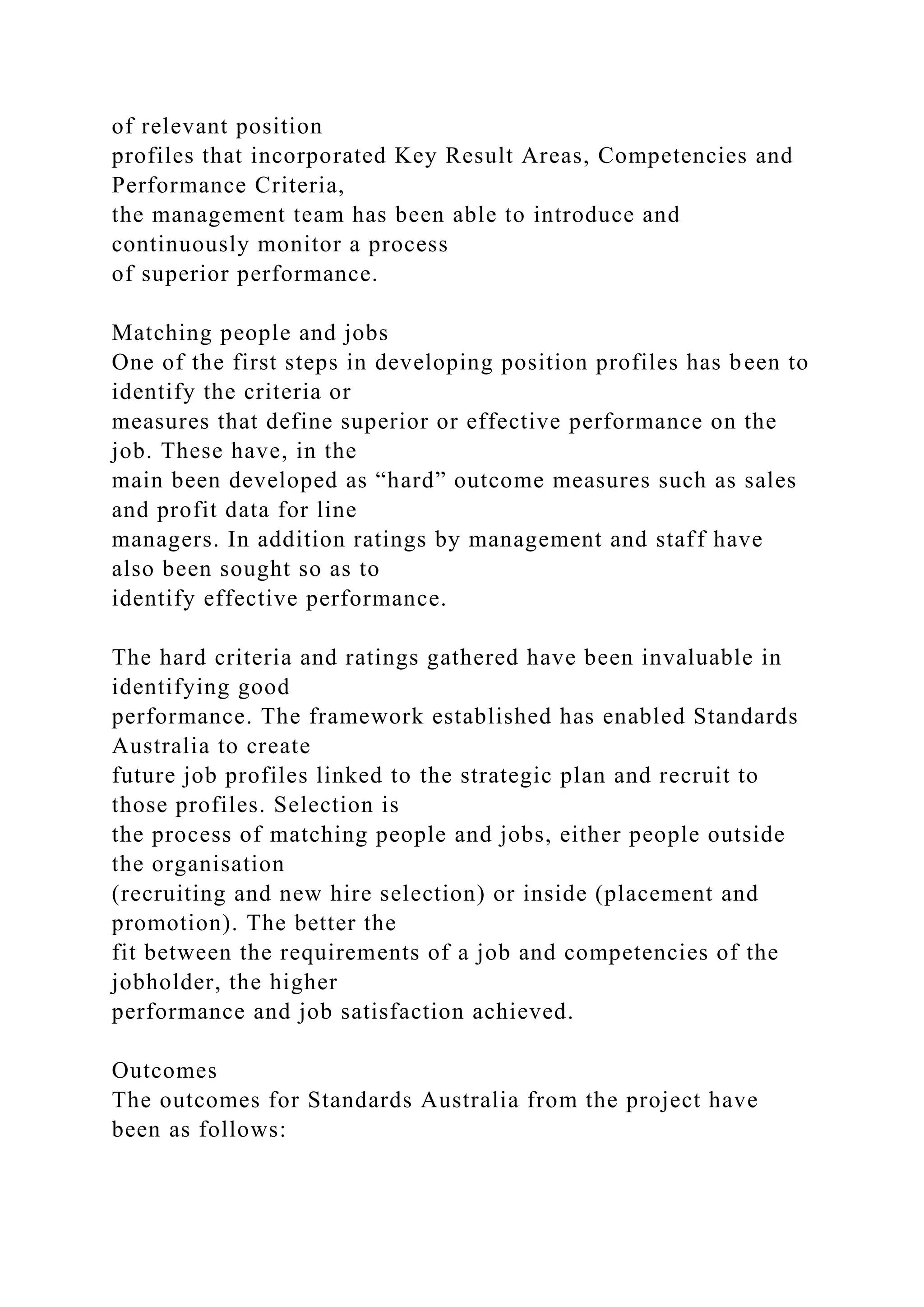 of relevant position
profiles that incorporated Key Result Areas, Competencies and
Performance Criteria,
the management team has been able to introduce and
continuously monitor a process
of superior performance.
Matching people and jobs
One of the first steps in developing position profiles has been to
identify the criteria or
measures that define superior or effective performance on the
job. These have, in the
main been developed as “hard” outcome measures such as sales
and profit data for line
managers. In addition ratings by management and staff have
also been sought so as to
identify effective performance.
The hard criteria and ratings gathered have been invaluable in
identifying good
performance. The framework established has enabled Standards
Australia to create
future job profiles linked to the strategic plan and recruit to
those profiles. Selection is
the process of matching people and jobs, either people outside
the organisation
(recruiting and new hire selection) or inside (placement and
promotion). The better the
fit between the requirements of a job and competencies of the
jobholder, the higher
performance and job satisfaction achieved.
Outcomes
The outcomes for Standards Australia from the project have
been as follows:
 