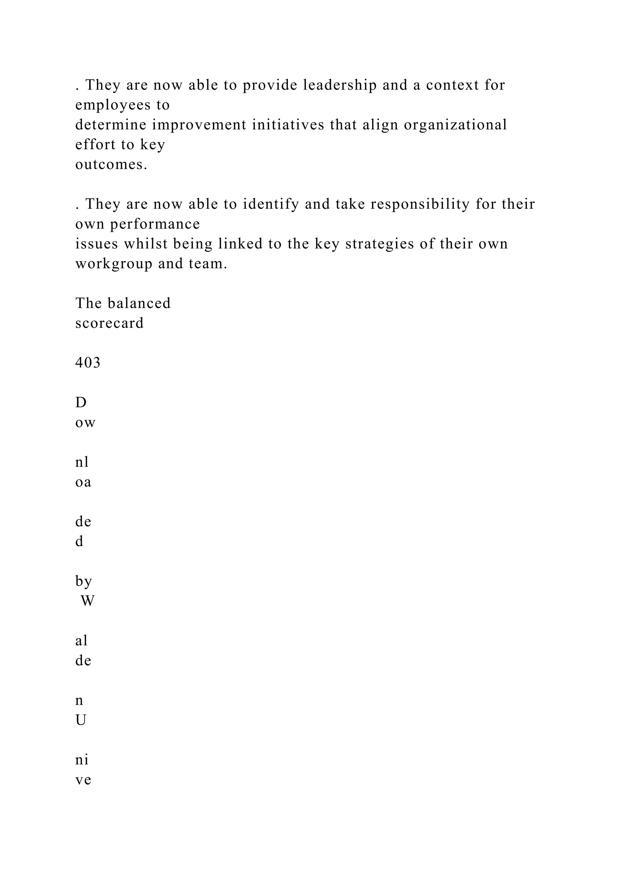 . They are now able to provide leadership and a context for
employees to
determine improvement initiatives that align organizational
effort to key
outcomes.
. They are now able to identify and take responsibility for their
own performance
issues whilst being linked to the key strategies of their own
workgroup and team.
The balanced
scorecard
403
D
ow
nl
oa
de
d
by
W
al
de
n
U
ni
ve
 