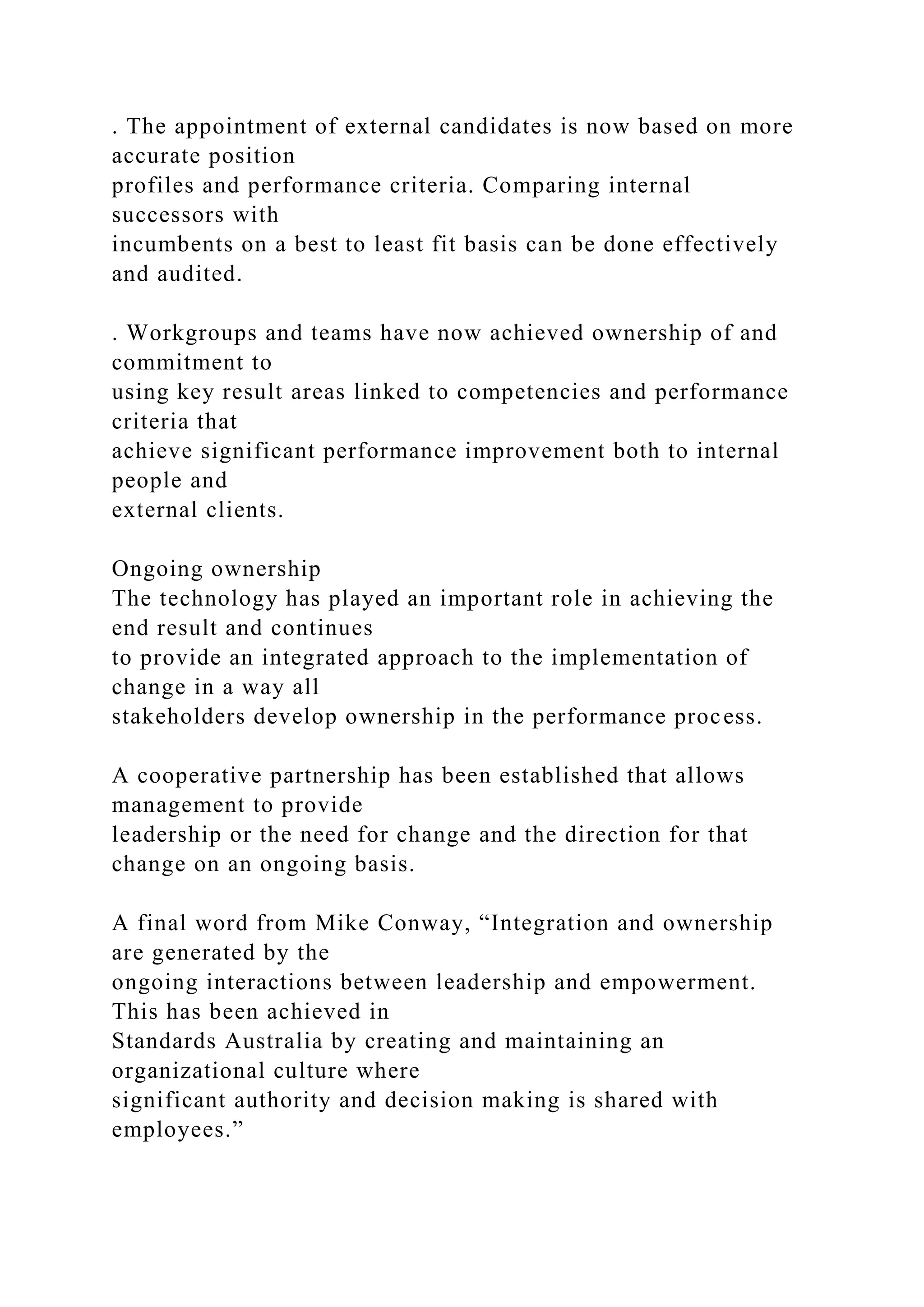 . The appointment of external candidates is now based on more
accurate position
profiles and performance criteria. Comparing internal
successors with
incumbents on a best to least fit basis can be done effectively
and audited.
. Workgroups and teams have now achieved ownership of and
commitment to
using key result areas linked to competencies and performance
criteria that
achieve significant performance improvement both to internal
people and
external clients.
Ongoing ownership
The technology has played an important role in achieving the
end result and continues
to provide an integrated approach to the implementation of
change in a way all
stakeholders develop ownership in the performance process.
A cooperative partnership has been established that allows
management to provide
leadership or the need for change and the direction for that
change on an ongoing basis.
A final word from Mike Conway, “Integration and ownership
are generated by the
ongoing interactions between leadership and empowerment.
This has been achieved in
Standards Australia by creating and maintaining an
organizational culture where
significant authority and decision making is shared with
employees.”
 