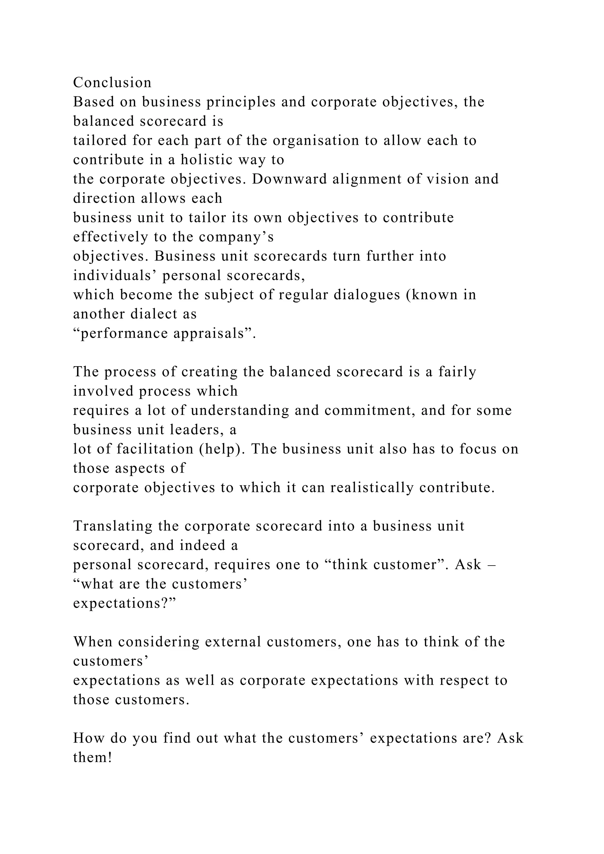 Conclusion
Based on business principles and corporate objectives, the
balanced scorecard is
tailored for each part of the organisation to allow each to
contribute in a holistic way to
the corporate objectives. Downward alignment of vision and
direction allows each
business unit to tailor its own objectives to contribute
effectively to the company’s
objectives. Business unit scorecards turn further into
individuals’ personal scorecards,
which become the subject of regular dialogues (known in
another dialect as
“performance appraisals”.
The process of creating the balanced scorecard is a fairly
involved process which
requires a lot of understanding and commitment, and for some
business unit leaders, a
lot of facilitation (help). The business unit also has to focus on
those aspects of
corporate objectives to which it can realistically contribute.
Translating the corporate scorecard into a business unit
scorecard, and indeed a
personal scorecard, requires one to “think customer”. Ask –
“what are the customers’
expectations?”
When considering external customers, one has to think of the
customers’
expectations as well as corporate expectations with respect to
those customers.
How do you find out what the customers’ expectations are? Ask
them!
 
