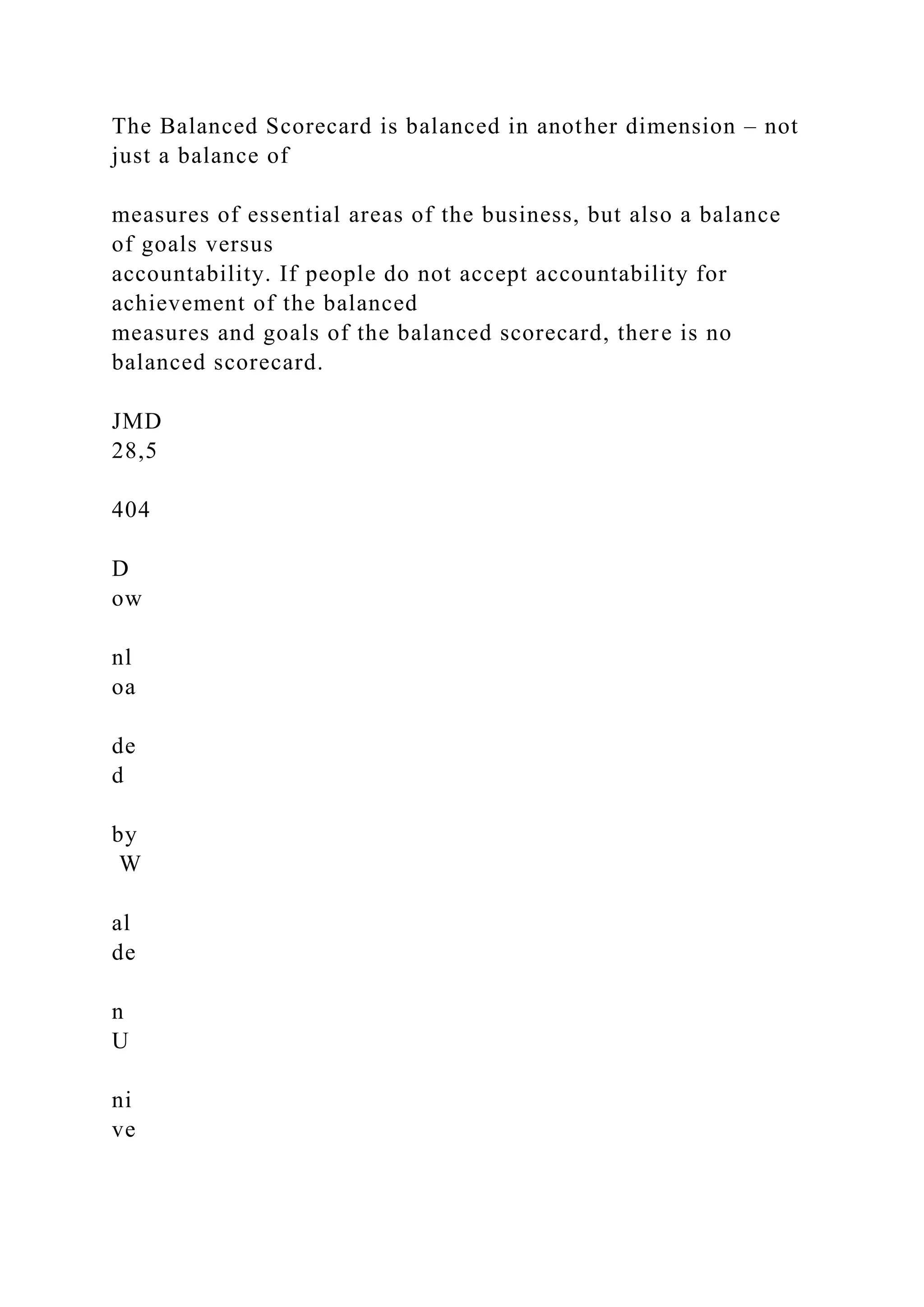 The Balanced Scorecard is balanced in another dimension – not
just a balance of
measures of essential areas of the business, but also a balance
of goals versus
accountability. If people do not accept accountability for
achievement of the balanced
measures and goals of the balanced scorecard, there is no
balanced scorecard.
JMD
28,5
404
D
ow
nl
oa
de
d
by
W
al
de
n
U
ni
ve
 
