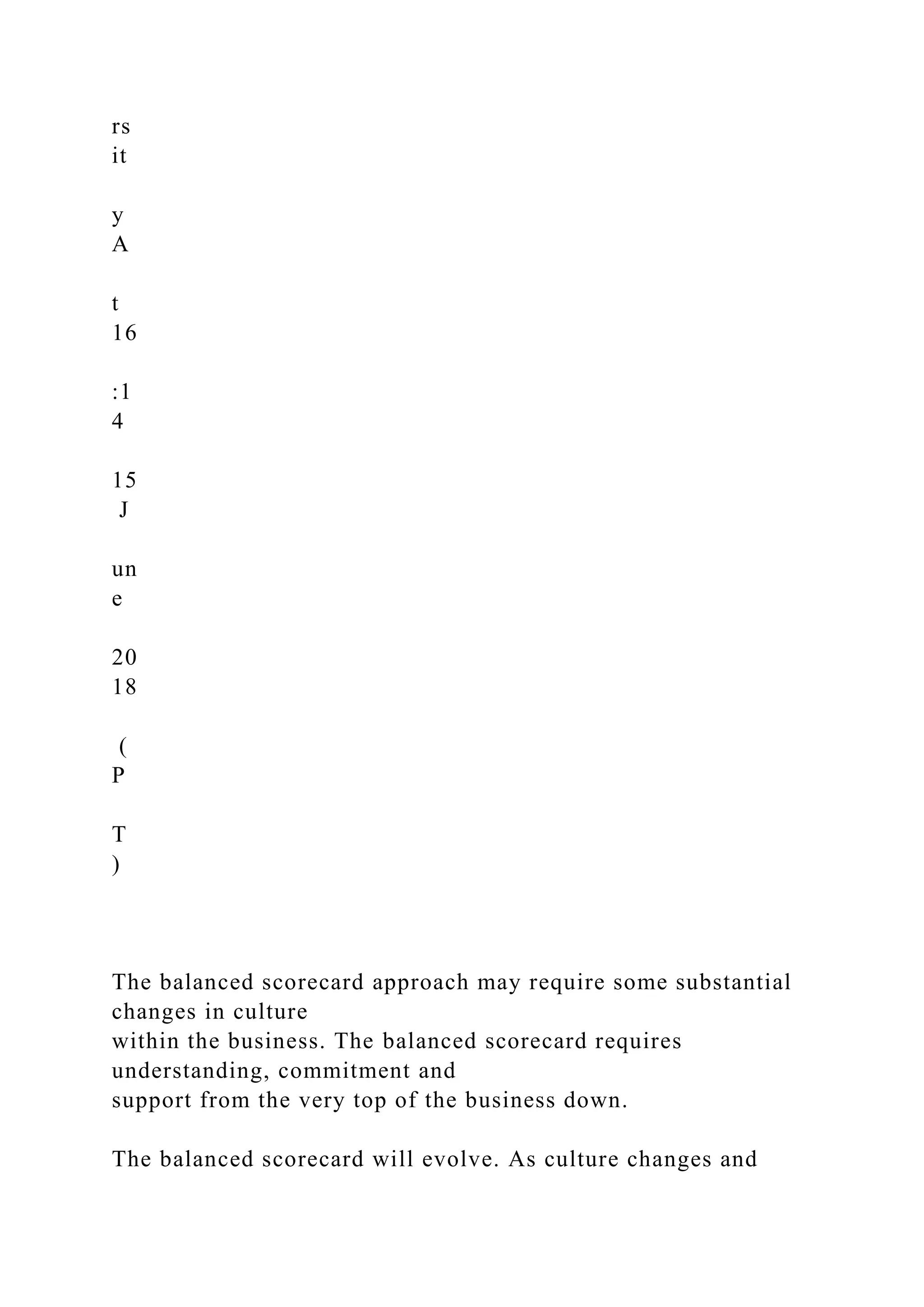 rs
it
y
A
t
16
:1
4
15
J
un
e
20
18
(
P
T
)
The balanced scorecard approach may require some substantial
changes in culture
within the business. The balanced scorecard requires
understanding, commitment and
support from the very top of the business down.
The balanced scorecard will evolve. As culture changes and
 