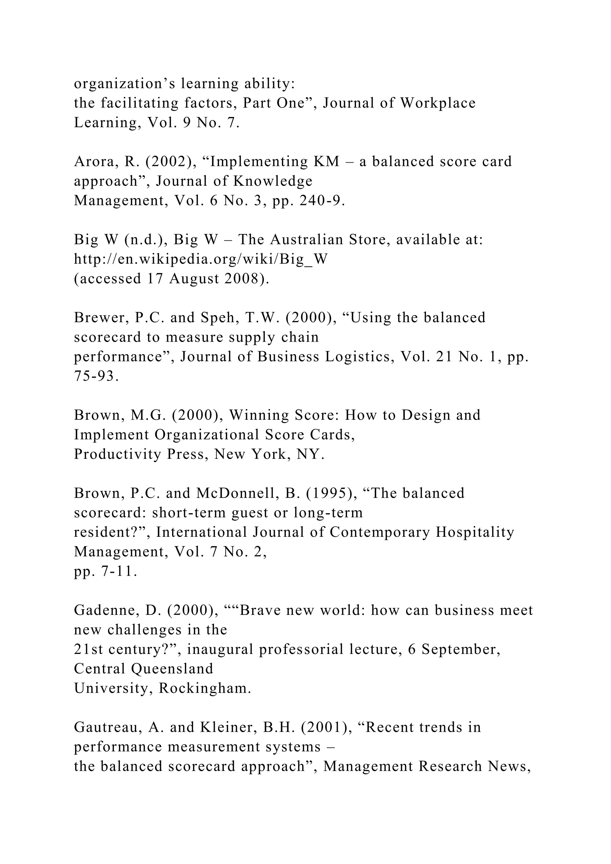 organization’s learning ability:
the facilitating factors, Part One”, Journal of Workplace
Learning, Vol. 9 No. 7.
Arora, R. (2002), “Implementing KM – a balanced score card
approach”, Journal of Knowledge
Management, Vol. 6 No. 3, pp. 240-9.
Big W (n.d.), Big W – The Australian Store, available at:
http://en.wikipedia.org/wiki/Big_W
(accessed 17 August 2008).
Brewer, P.C. and Speh, T.W. (2000), “Using the balanced
scorecard to measure supply chain
performance”, Journal of Business Logistics, Vol. 21 No. 1, pp.
75-93.
Brown, M.G. (2000), Winning Score: How to Design and
Implement Organizational Score Cards,
Productivity Press, New York, NY.
Brown, P.C. and McDonnell, B. (1995), “The balanced
scorecard: short-term guest or long-term
resident?”, International Journal of Contemporary Hospitality
Management, Vol. 7 No. 2,
pp. 7-11.
Gadenne, D. (2000), ““Brave new world: how can business meet
new challenges in the
21st century?”, inaugural professorial lecture, 6 September,
Central Queensland
University, Rockingham.
Gautreau, A. and Kleiner, B.H. (2001), “Recent trends in
performance measurement systems –
the balanced scorecard approach”, Management Research News,
 