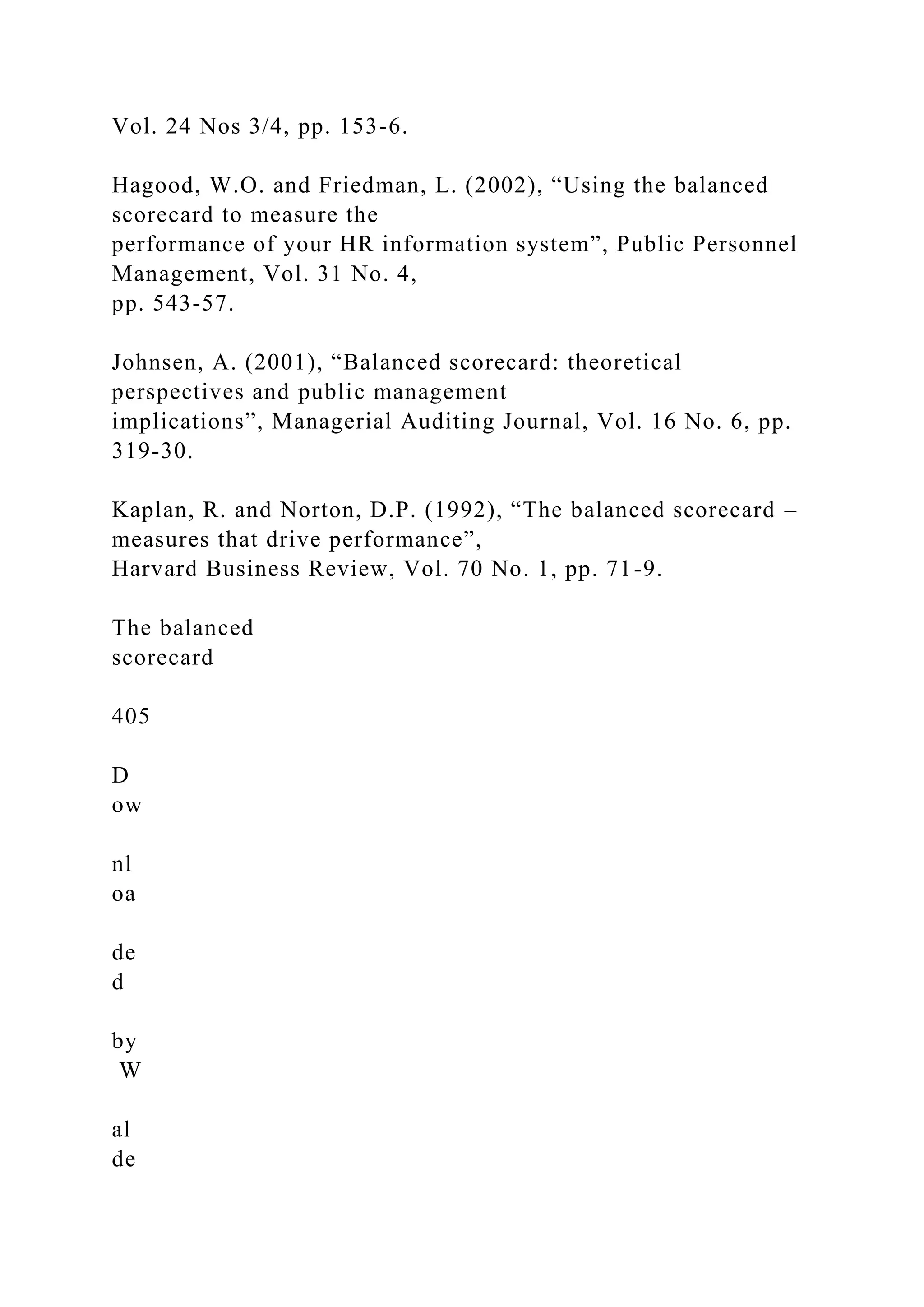 Vol. 24 Nos 3/4, pp. 153-6.
Hagood, W.O. and Friedman, L. (2002), “Using the balanced
scorecard to measure the
performance of your HR information system”, Public Personnel
Management, Vol. 31 No. 4,
pp. 543-57.
Johnsen, A. (2001), “Balanced scorecard: theoretical
perspectives and public management
implications”, Managerial Auditing Journal, Vol. 16 No. 6, pp.
319-30.
Kaplan, R. and Norton, D.P. (1992), “The balanced scorecard –
measures that drive performance”,
Harvard Business Review, Vol. 70 No. 1, pp. 71-9.
The balanced
scorecard
405
D
ow
nl
oa
de
d
by
W
al
de
 