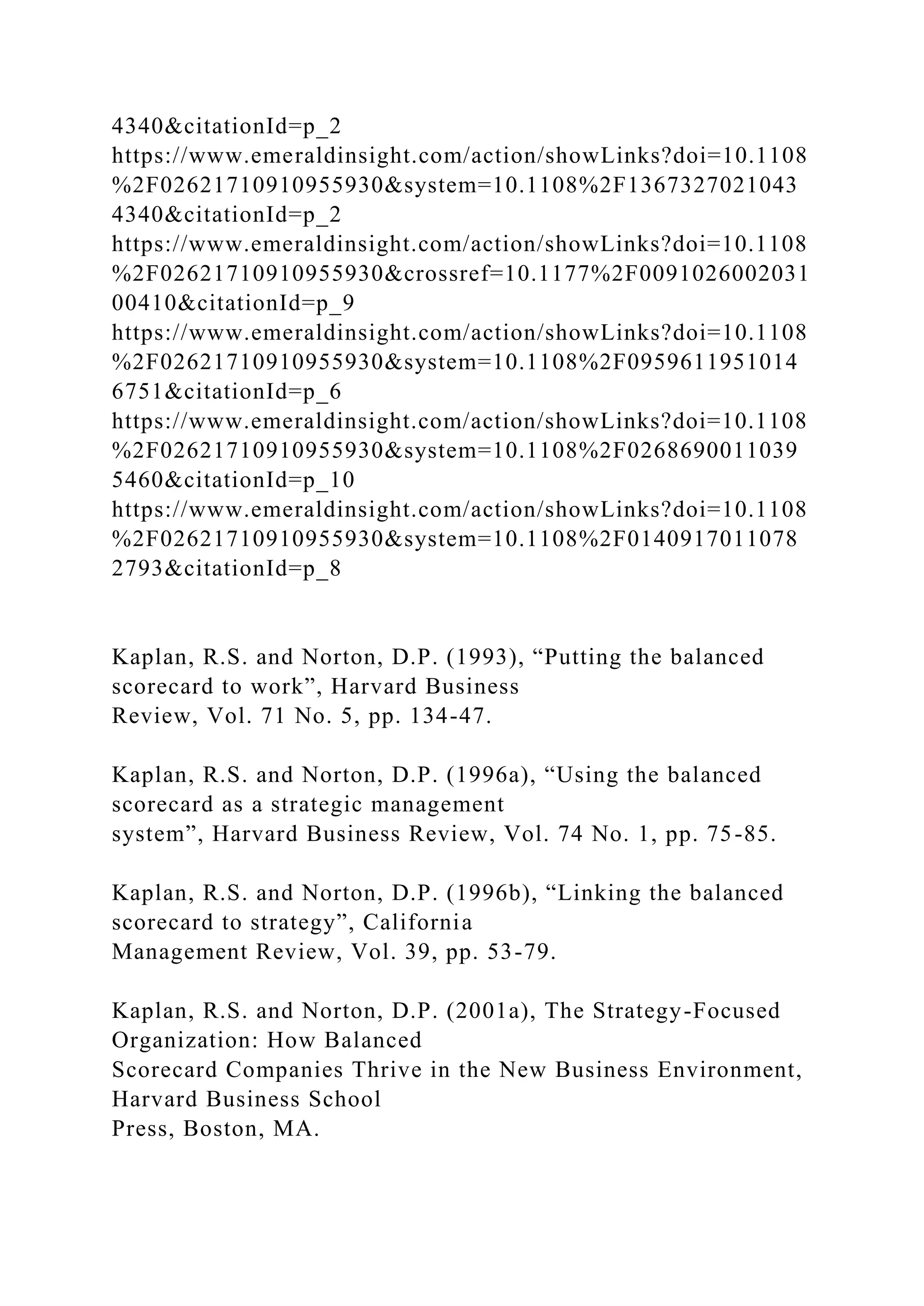 4340&citationId=p_2
https://www.emeraldinsight.com/action/showLinks?doi=10.1108
%2F02621710910955930&system=10.1108%2F1367327021043
4340&citationId=p_2
https://www.emeraldinsight.com/action/showLinks?doi=10.1108
%2F02621710910955930&crossref=10.1177%2F0091026002031
00410&citationId=p_9
https://www.emeraldinsight.com/action/showLinks?doi=10.1108
%2F02621710910955930&system=10.1108%2F0959611951014
6751&citationId=p_6
https://www.emeraldinsight.com/action/showLinks?doi=10.1108
%2F02621710910955930&system=10.1108%2F0268690011039
5460&citationId=p_10
https://www.emeraldinsight.com/action/showLinks?doi=10.1108
%2F02621710910955930&system=10.1108%2F0140917011078
2793&citationId=p_8
Kaplan, R.S. and Norton, D.P. (1993), “Putting the balanced
scorecard to work”, Harvard Business
Review, Vol. 71 No. 5, pp. 134-47.
Kaplan, R.S. and Norton, D.P. (1996a), “Using the balanced
scorecard as a strategic management
system”, Harvard Business Review, Vol. 74 No. 1, pp. 75-85.
Kaplan, R.S. and Norton, D.P. (1996b), “Linking the balanced
scorecard to strategy”, California
Management Review, Vol. 39, pp. 53-79.
Kaplan, R.S. and Norton, D.P. (2001a), The Strategy-Focused
Organization: How Balanced
Scorecard Companies Thrive in the New Business Environment,
Harvard Business School
Press, Boston, MA.
 