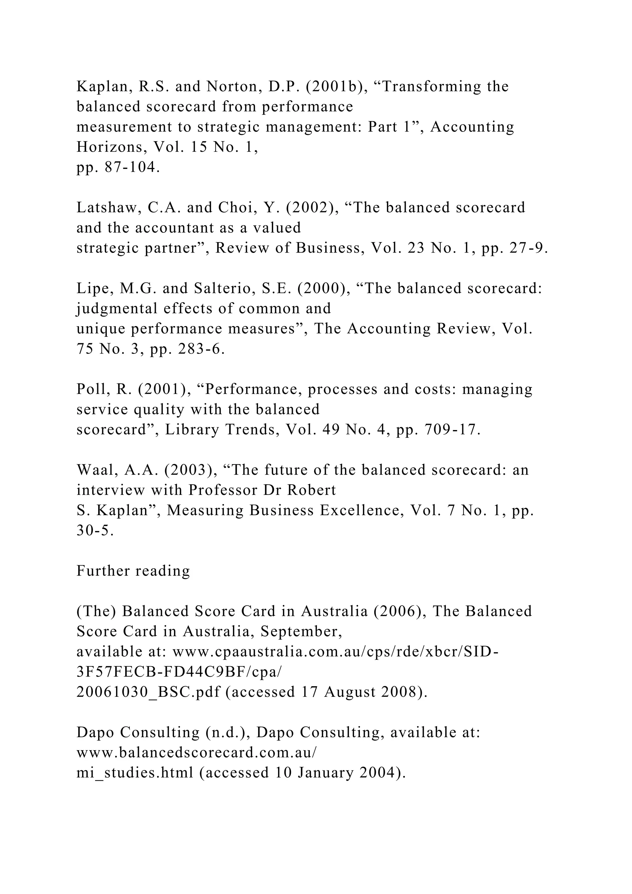 Kaplan, R.S. and Norton, D.P. (2001b), “Transforming the
balanced scorecard from performance
measurement to strategic management: Part 1”, Accounting
Horizons, Vol. 15 No. 1,
pp. 87-104.
Latshaw, C.A. and Choi, Y. (2002), “The balanced scorecard
and the accountant as a valued
strategic partner”, Review of Business, Vol. 23 No. 1, pp. 27-9.
Lipe, M.G. and Salterio, S.E. (2000), “The balanced scorecard:
judgmental effects of common and
unique performance measures”, The Accounting Review, Vol.
75 No. 3, pp. 283-6.
Poll, R. (2001), “Performance, processes and costs: managing
service quality with the balanced
scorecard”, Library Trends, Vol. 49 No. 4, pp. 709-17.
Waal, A.A. (2003), “The future of the balanced scorecard: an
interview with Professor Dr Robert
S. Kaplan”, Measuring Business Excellence, Vol. 7 No. 1, pp.
30-5.
Further reading
(The) Balanced Score Card in Australia (2006), The Balanced
Score Card in Australia, September,
available at: www.cpaaustralia.com.au/cps/rde/xbcr/SID-
3F57FECB-FD44C9BF/cpa/
20061030_BSC.pdf (accessed 17 August 2008).
Dapo Consulting (n.d.), Dapo Consulting, available at:
www.balancedscorecard.com.au/
mi_studies.html (accessed 10 January 2004).
 