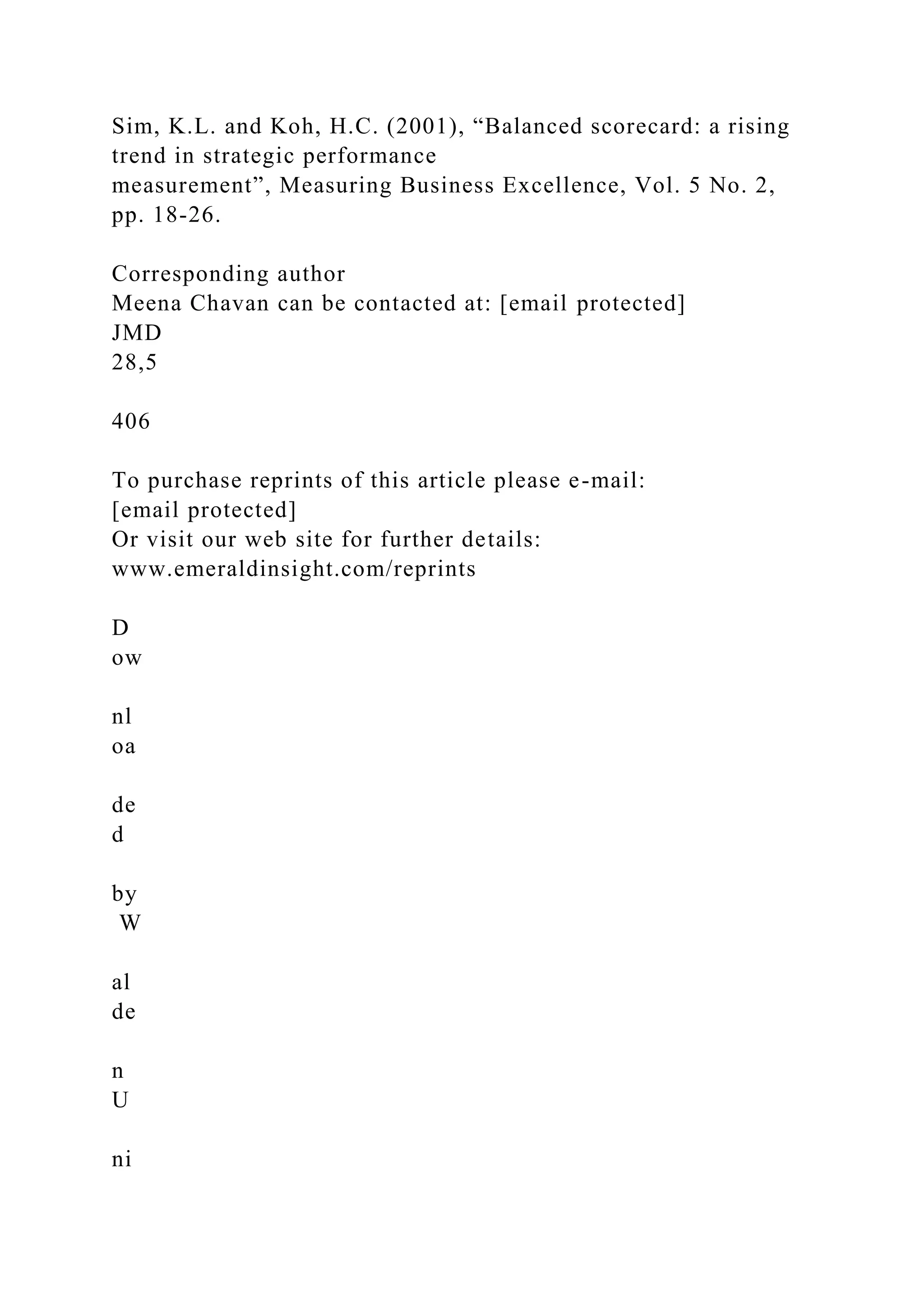 Sim, K.L. and Koh, H.C. (2001), “Balanced scorecard: a rising
trend in strategic performance
measurement”, Measuring Business Excellence, Vol. 5 No. 2,
pp. 18-26.
Corresponding author
Meena Chavan can be contacted at: [email protected]
JMD
28,5
406
To purchase reprints of this article please e-mail:
[email protected]
Or visit our web site for further details:
www.emeraldinsight.com/reprints
D
ow
nl
oa
de
d
by
W
al
de
n
U
ni
 