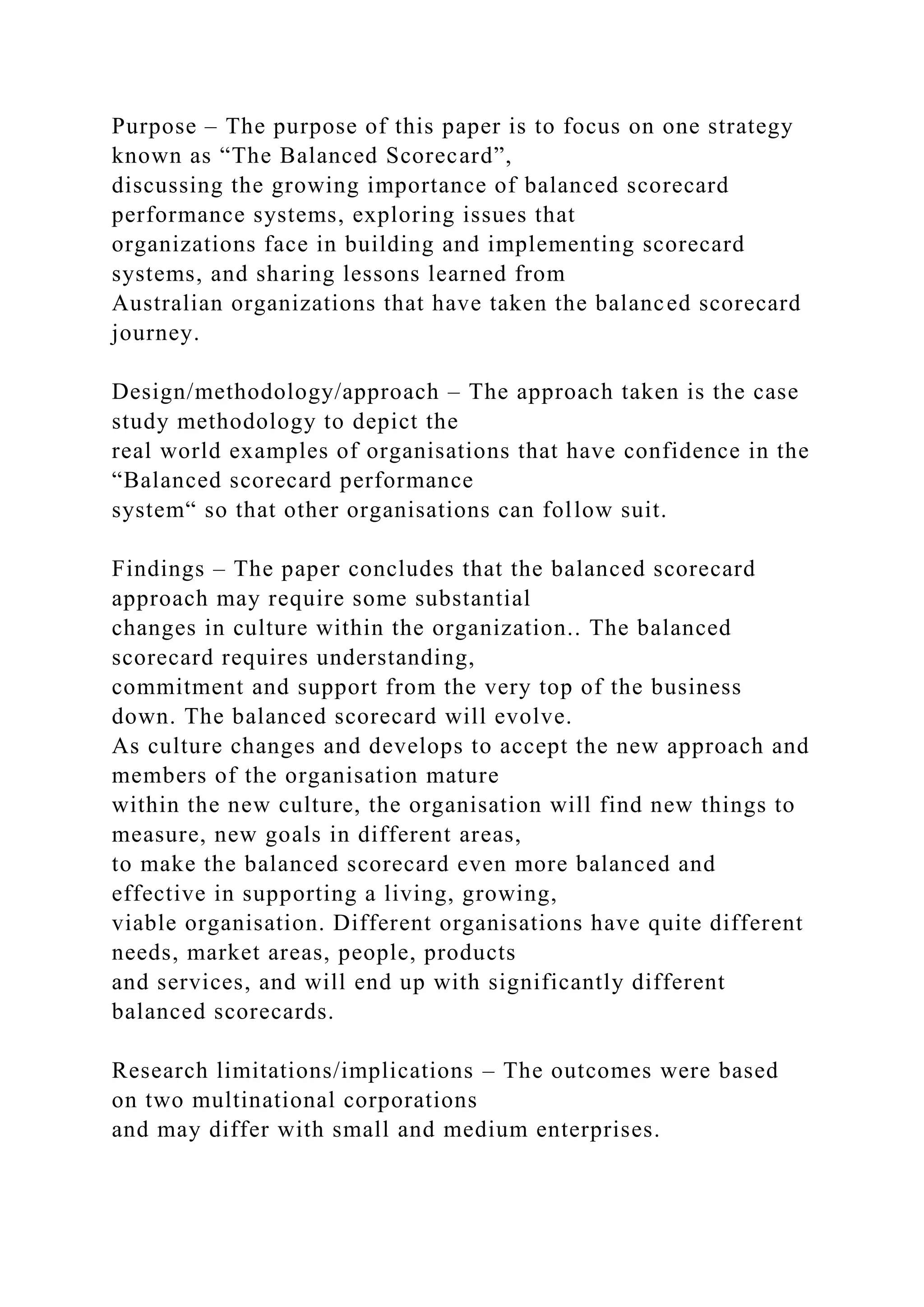 Purpose – The purpose of this paper is to focus on one strategy
known as “The Balanced Scorecard”,
discussing the growing importance of balanced scorecard
performance systems, exploring issues that
organizations face in building and implementing scorecard
systems, and sharing lessons learned from
Australian organizations that have taken the balanced scorecard
journey.
Design/methodology/approach – The approach taken is the case
study methodology to depict the
real world examples of organisations that have confidence in the
“Balanced scorecard performance
system“ so that other organisations can follow suit.
Findings – The paper concludes that the balanced scorecard
approach may require some substantial
changes in culture within the organization.. The balanced
scorecard requires understanding,
commitment and support from the very top of the business
down. The balanced scorecard will evolve.
As culture changes and develops to accept the new approach and
members of the organisation mature
within the new culture, the organisation will find new things to
measure, new goals in different areas,
to make the balanced scorecard even more balanced and
effective in supporting a living, growing,
viable organisation. Different organisations have quite different
needs, market areas, people, products
and services, and will end up with significantly different
balanced scorecards.
Research limitations/implications – The outcomes were based
on two multinational corporations
and may differ with small and medium enterprises.
 