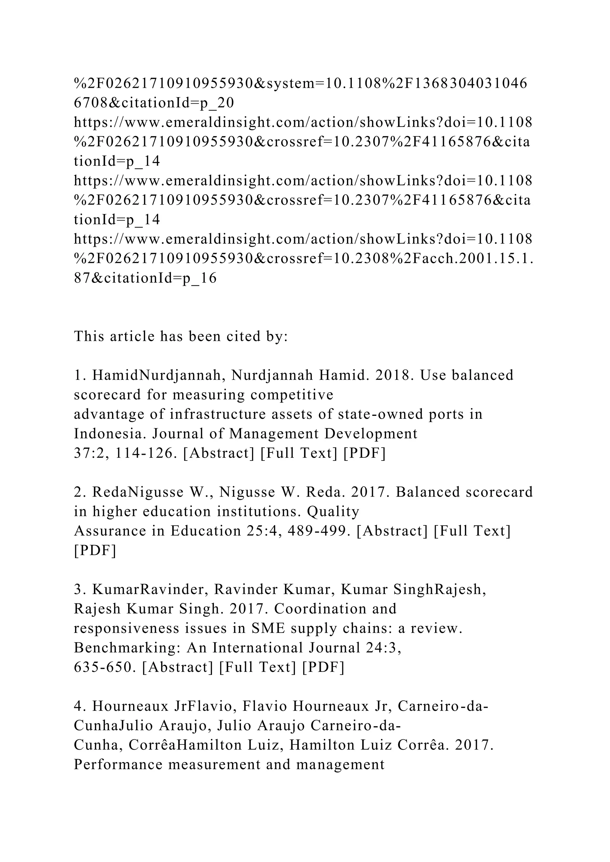 %2F02621710910955930&system=10.1108%2F1368304031046
6708&citationId=p_20
https://www.emeraldinsight.com/action/showLinks?doi=10.1108
%2F02621710910955930&crossref=10.2307%2F41165876&cita
tionId=p_14
https://www.emeraldinsight.com/action/showLinks?doi=10.1108
%2F02621710910955930&crossref=10.2307%2F41165876&cita
tionId=p_14
https://www.emeraldinsight.com/action/showLinks?doi=10.1108
%2F02621710910955930&crossref=10.2308%2Facch.2001.15.1.
87&citationId=p_16
This article has been cited by:
1. HamidNurdjannah, Nurdjannah Hamid. 2018. Use balanced
scorecard for measuring competitive
advantage of infrastructure assets of state-owned ports in
Indonesia. Journal of Management Development
37:2, 114-126. [Abstract] [Full Text] [PDF]
2. RedaNigusse W., Nigusse W. Reda. 2017. Balanced scorecard
in higher education institutions. Quality
Assurance in Education 25:4, 489-499. [Abstract] [Full Text]
[PDF]
3. KumarRavinder, Ravinder Kumar, Kumar SinghRajesh,
Rajesh Kumar Singh. 2017. Coordination and
responsiveness issues in SME supply chains: a review.
Benchmarking: An International Journal 24:3,
635-650. [Abstract] [Full Text] [PDF]
4. Hourneaux JrFlavio, Flavio Hourneaux Jr, Carneiro-da-
CunhaJulio Araujo, Julio Araujo Carneiro-da-
Cunha, CorrêaHamilton Luiz, Hamilton Luiz Corrêa. 2017.
Performance measurement and management
 