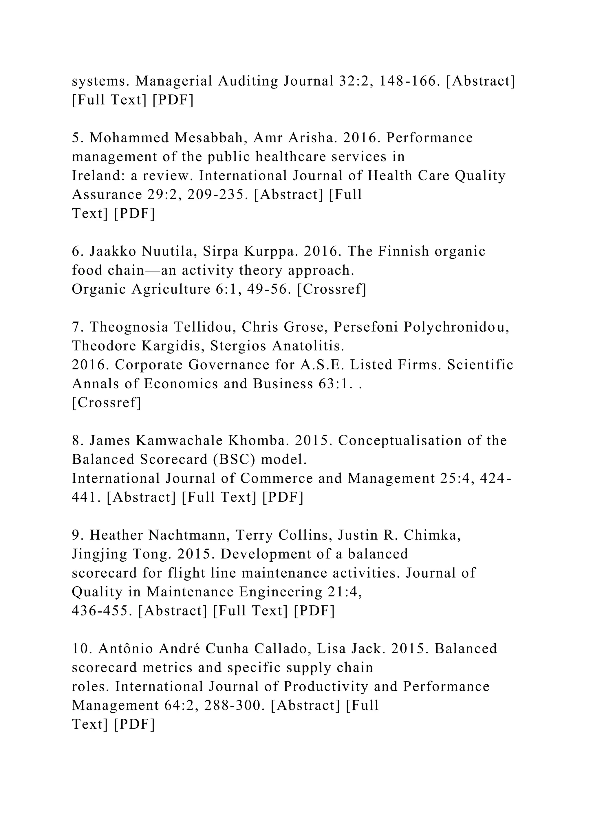 systems. Managerial Auditing Journal 32:2, 148-166. [Abstract]
[Full Text] [PDF]
5. Mohammed Mesabbah, Amr Arisha. 2016. Performance
management of the public healthcare services in
Ireland: a review. International Journal of Health Care Quality
Assurance 29:2, 209-235. [Abstract] [Full
Text] [PDF]
6. Jaakko Nuutila, Sirpa Kurppa. 2016. The Finnish organic
food chain—an activity theory approach.
Organic Agriculture 6:1, 49-56. [Crossref]
7. Theognosia Tellidou, Chris Grose, Persefoni Polychronidou,
Theodore Kargidis, Stergios Anatolitis.
2016. Corporate Governance for A.S.E. Listed Firms. Scientific
Annals of Economics and Business 63:1. .
[Crossref]
8. James Kamwachale Khomba. 2015. Conceptualisation of the
Balanced Scorecard (BSC) model.
International Journal of Commerce and Management 25:4, 424-
441. [Abstract] [Full Text] [PDF]
9. Heather Nachtmann, Terry Collins, Justin R. Chimka,
Jingjing Tong. 2015. Development of a balanced
scorecard for flight line maintenance activities. Journal of
Quality in Maintenance Engineering 21:4,
436-455. [Abstract] [Full Text] [PDF]
10. Antônio André Cunha Callado, Lisa Jack. 2015. Balanced
scorecard metrics and specific supply chain
roles. International Journal of Productivity and Performance
Management 64:2, 288-300. [Abstract] [Full
Text] [PDF]
 