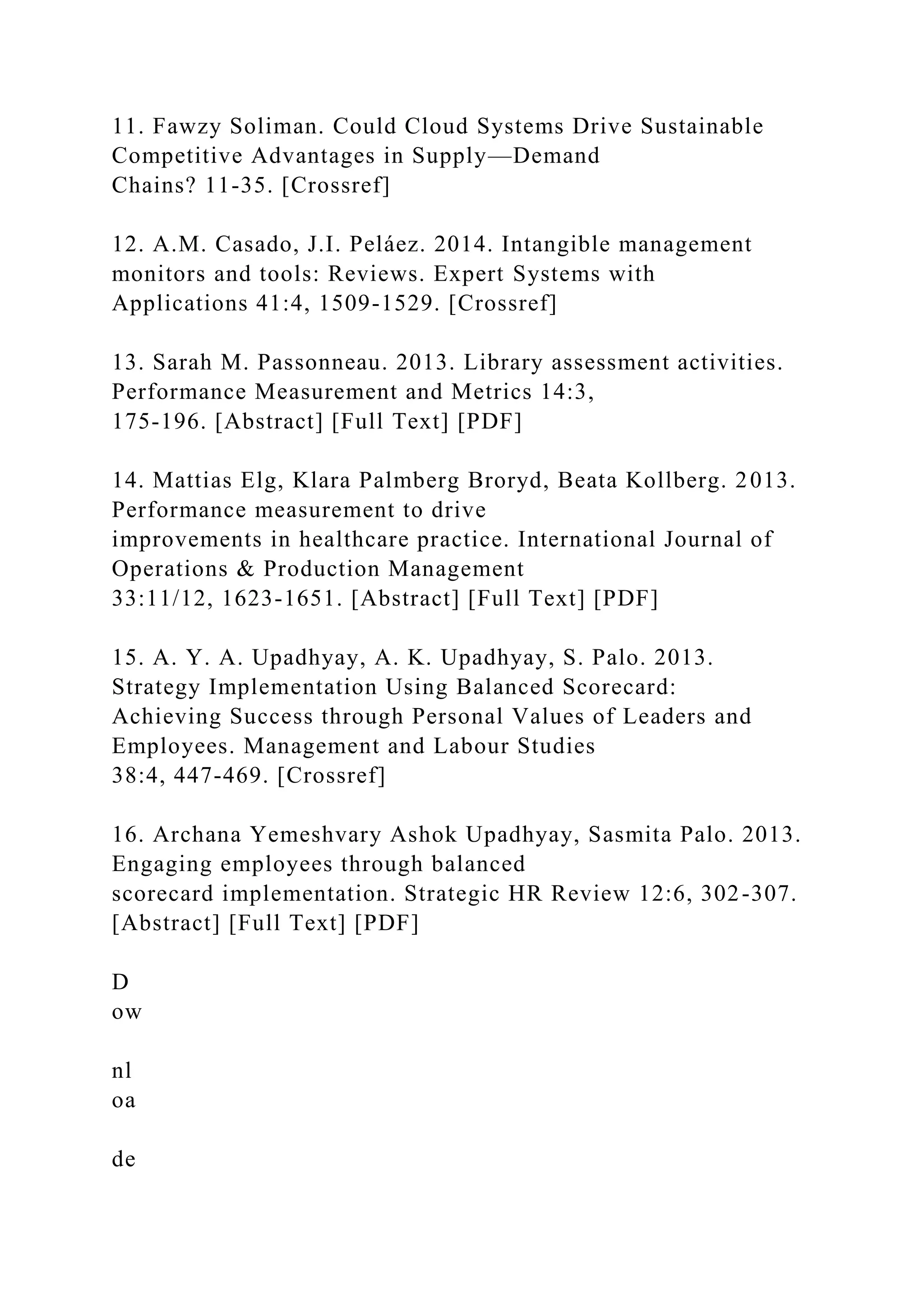 11. Fawzy Soliman. Could Cloud Systems Drive Sustainable
Competitive Advantages in Supply—Demand
Chains? 11-35. [Crossref]
12. A.M. Casado, J.I. Peláez. 2014. Intangible management
monitors and tools: Reviews. Expert Systems with
Applications 41:4, 1509-1529. [Crossref]
13. Sarah M. Passonneau. 2013. Library assessment activities.
Performance Measurement and Metrics 14:3,
175-196. [Abstract] [Full Text] [PDF]
14. Mattias Elg, Klara Palmberg Broryd, Beata Kollberg. 2013.
Performance measurement to drive
improvements in healthcare practice. International Journal of
Operations & Production Management
33:11/12, 1623-1651. [Abstract] [Full Text] [PDF]
15. A. Y. A. Upadhyay, A. K. Upadhyay, S. Palo. 2013.
Strategy Implementation Using Balanced Scorecard:
Achieving Success through Personal Values of Leaders and
Employees. Management and Labour Studies
38:4, 447-469. [Crossref]
16. Archana Yemeshvary Ashok Upadhyay, Sasmita Palo. 2013.
Engaging employees through balanced
scorecard implementation. Strategic HR Review 12:6, 302-307.
[Abstract] [Full Text] [PDF]
D
ow
nl
oa
de
 