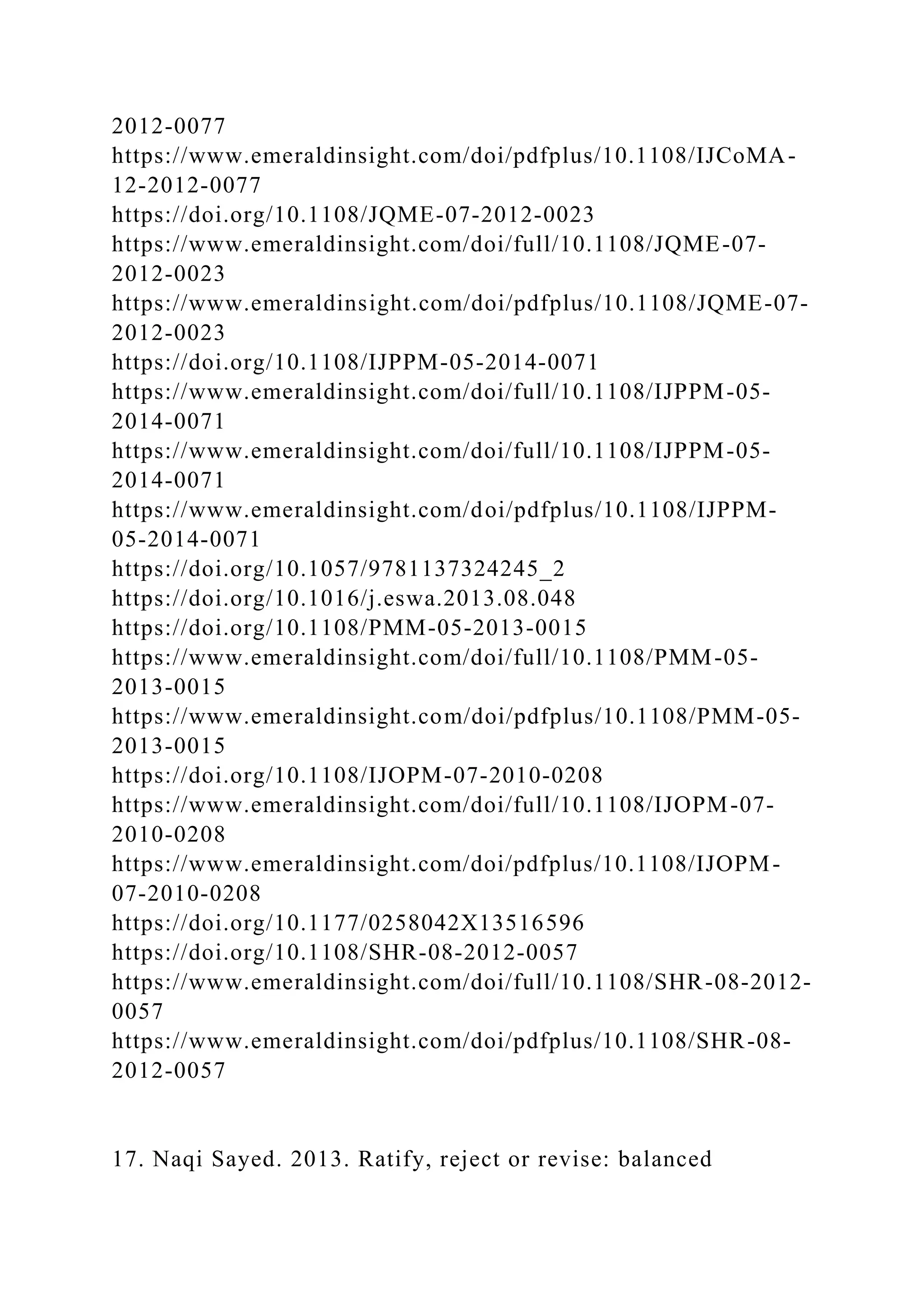 2012-0077
https://www.emeraldinsight.com/doi/pdfplus/10.1108/IJCoMA-
12-2012-0077
https://doi.org/10.1108/JQME-07-2012-0023
https://www.emeraldinsight.com/doi/full/10.1108/JQME-07-
2012-0023
https://www.emeraldinsight.com/doi/pdfplus/10.1108/JQME-07-
2012-0023
https://doi.org/10.1108/IJPPM-05-2014-0071
https://www.emeraldinsight.com/doi/full/10.1108/IJPPM-05-
2014-0071
https://www.emeraldinsight.com/doi/full/10.1108/IJPPM-05-
2014-0071
https://www.emeraldinsight.com/doi/pdfplus/10.1108/IJPPM-
05-2014-0071
https://doi.org/10.1057/9781137324245_2
https://doi.org/10.1016/j.eswa.2013.08.048
https://doi.org/10.1108/PMM-05-2013-0015
https://www.emeraldinsight.com/doi/full/10.1108/PMM-05-
2013-0015
https://www.emeraldinsight.com/doi/pdfplus/10.1108/PMM-05-
2013-0015
https://doi.org/10.1108/IJOPM-07-2010-0208
https://www.emeraldinsight.com/doi/full/10.1108/IJOPM-07-
2010-0208
https://www.emeraldinsight.com/doi/pdfplus/10.1108/IJOPM-
07-2010-0208
https://doi.org/10.1177/0258042X13516596
https://doi.org/10.1108/SHR-08-2012-0057
https://www.emeraldinsight.com/doi/full/10.1108/SHR-08-2012-
0057
https://www.emeraldinsight.com/doi/pdfplus/10.1108/SHR-08-
2012-0057
17. Naqi Sayed. 2013. Ratify, reject or revise: balanced
 